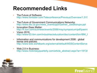 Recommended Links The Future of Software:  http://www.forrester.com/Teleconference/Previous/Overview/1,5158,1411,00.html   The Future of Government Communications Networks:  http://www.dts.ca.gov/news_events/ppt/Gartner_JoeSkorupa.ppt Innovation Does Matter:  http://fr.sun.com/sunnews/events/2006/may/symposium/pdf/paeinier_forrester.pdf Vision 2010:  http://www-03.ibm.com/industries/education/doc/content/bin/IBM_BCS_White_Paper_Vision_2010_Business_Applications.pdf   Information and communications for development 2006 : global trends and policies:  http://www-wds.worldbank.org/external/default/WDSContentServer/WDSP/IB/2006/04/20/000012009_20060420105118/Rendered/PDF/359240PAPER0In101OFFICIAL0USE0ONLY1.pdf   Web 2.0 in Business:  http://www.mckinseyquarterly.com/article_abstract.aspx?ar=1913&l2=13&l3=11&srid=9&gp=1   