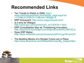 Recommended Links Ten Trends to Watch in 2006:  http:// www.mckinseyquarterly.com/article_page.aspx?ar =1734&L2=21&L3=114&srid=190&gp=0   ERP Graveyard:  http://www.erpgraveyard.com/ Is it time for Wikigov:  http://www.gcn.com/online/vol1_no1/43410-1.html   ERP Consolidation May be Threatening Innovation:  http://searchcio.techtarget.com/originalContent/0,289142,sid19_gci1230304,00.html?track=NL-453&ad=580643&asrc=EM_NLT_1199477&uid=2151015 Does ERP Matter:  http://www.infoworld.com/archives/emailPrint.jsp?R=printThis&A=/article/07/04/09/HNerpmatter_1.html   The Building Blocks of a Simpler Future are in Place  http://www.accenture.com/Global/Services/By_Subject/Service_oriented_Architecture/R_and_I/BuildingBlocksPlace.htm   