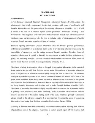 1
CHAPTER ONE
INTRODUCTION
1.0 Introduction
A well-designed Integrated Financial Management Information System (IFMIS) contains the
characteristics that include management function that provides a wide range of non-financial and
financial information and the system affects the reporting effectiveness (Hendriks, 2012). IFMIS
is meant to be used as a common system across government institutions, including Local
Governments. The integration of IFMIS across the board ensures that all users adhere to common
standards, rules and procedures, with the view to reducing risks of mismanagement of public
resources through automated reporting of financial matters.
Financial reporting effectiveness provide information about the financial position, performance
and financial adaptability of an institution that is useful to a wide range of users for assessing the
stewardship of management and for making economic/financial decision. Therefore, financial
reporting effectiveness is crucial to financial decision-makers to make decision on investment,
policy, and marketing strategies. Decisions are made out of available information; hence, financial
reports should be made available to users periodically (Maidoki, 2013).
Timeliness principle in accounting refers to the need for accounting information to be presented
to the users in time to fulfil their decision making needs. The timeliness of accounting information
refers to the provision of information to users quickly enough for them to take action. The timeliness
concept is of particular importance in four areas of a business (Diamond & Khemani, 2005). Many of the
public sector institutions do not timely release the financial information due to the nature of the systems
used to generate financial information. This make financial reporting effectiveness very hard when there is
no timely financial information and therefore hard to make financial decisions (Hendriks, 2012).
Timeliness of accounting information is highly desirable since information that is presented timely
is generally more relevant to users while conversely, delay in provision of information tends to
render it less relevant to the decision making needs of the users. Timeliness principle is therefore
closely related to the relevance principle. It is also important to protect the users of accounting
information from basing their decisions on outdated information (Brown, 2008).
Accuracy: is freedom from error (correctness), or closeness to truth or fact, resulting from exercise
of painstaking care or due diligence. According to auditor general report (2015) observed that
 