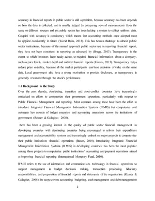 2
accuracy in financial reports in public sector is still a problem, because accuracy has been depends
on how the data is collected, and is usually judged by comparing several measurements from the
same or different sources and yet public sector has been lacking a system to collect uniform data.
Coupled with accuracy is consistency which means that accounting methods once adopted must
be applied consistently in future (World Bank, 2013). This has been a challenge to almost public
sector institutions, because of the manual approach public sector use in reporting financial report,
they have not been consistent in reporting as advanced by (Bragg, 2013). Transparency is the
extent to which investors have ready access to required financial information about a company,
such as price levels, market depth and audited financial reports (Karatsi, 2015). Transparency helps
reduce price volatility, because all the market participants can base decisions of value on the same
data. Local government also have a strong motivation to provide disclosure, as transparency is
generally rewarded through the stock's performance.
1.1 Background to the Study
Over the past decade, developing, transition and post-conflict countries have increasingly
embarked on efforts to computerize their government operations, particularly with respect to
Public Financial Management and reporting. Most common among these have been the effort to
introduce Integrated Financial Management Information Systems (IFMIS) that computerize and
automate key aspects of budget execution and accounting operations across the institutions of
government (Rozner & Gallagher, 2008).
There has been a growing interest in the quality of public sector financial management in
developing countries with developing countries being encouraged to reform their expenditure
management and accountability systems and increasingly embark on major projects to computerize
their public institutions financial operations (Bason, 2010). Introducing Integrated Financial
Management Information Systems (IFMIS) in developing countries has been the most popular
among those projects to computerize public institutions’ accounting and payment operations aimed
at improving financial reporting (International Monetory Fund, 2010).
IFMIS refers to the use of information and communications technology in financial operations to
support management in budget decisions making, transaction processing, fiduciary
responsibilities, and preparation of financial reports and statements of the organisation (Rozner &
Gallagher, 2008). Its scope covers accounting, budgeting, cash management and debt management
 