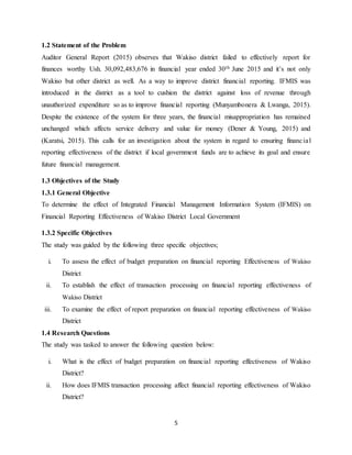 5
1.2 Statement of the Problem
Auditor General Report (2015) observes that Wakiso district failed to effectively report for
finances worthy Ush. 30,092,483,676 in financial year ended 30th June 2015 and it’s not only
Wakiso but other district as well. As a way to improve district financial reporting. IFMIS was
introduced in the district as a tool to cushion the district against loss of revenue through
unauthorized expenditure so as to improve financial reporting (Munyambonera & Lwanga, 2015).
Despite the existence of the system for three years, the financial misappropriation has remained
unchanged which affects service delivery and value for money (Dener & Young, 2015) and
(Karatsi, 2015). This calls for an investigation about the system in regard to ensuring financial
reporting effectiveness of the district if local government funds are to achieve its goal and ensure
future financial management.
1.3 Objectives of the Study
1.3.1 General Objective
To determine the effect of Integrated Financial Management Information System (IFMIS) on
Financial Reporting Effectiveness of Wakiso District Local Government
1.3.2 Specific Objectives
The study was guided by the following three specific objectives;
i. To assess the effect of budget preparation on financial reporting Effectiveness of Wakiso
District
ii. To establish the effect of transaction processing on financial reporting effectiveness of
Wakiso District
iii. To examine the effect of report preparation on financial reporting effectiveness of Wakiso
District
1.4 Research Questions
The study was tasked to answer the following question below:
i. What is the effect of budget preparation on financial reporting effectiveness of Wakiso
District?
ii. How does IFMIS transaction processing affect financial reporting effectiveness of Wakiso
District?
 