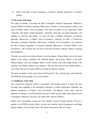 6
iii. What is the effect of report preparation on financial reporting effectiveness of Wakiso
District?
1.5 The Scope of the Study
This study was limited to assessing the effect of Integrated Financial Management Information
System (IFMIS) on Financial Reporting Effectiveness of district Local Governments taking a case
study of Wakiso District Local Government. This study was guided by key components IFMIS
components that include budget Preparation, transaction processing and report preparation with
emphasis on objectives that include; To assess the effect of Budget Preparation on Financial
Reporting Effectiveness of District Local Governments, analyzing the effect of Transaction
Processing on Financial Reporting Effectiveness of District Local Governments and examining
the effect of Report Preparation on Financial Reporting Effectiveness of Wakiso District Local
Governments. This is because they are the key areas that can leads to effective financial reporting
and management.
The study was carried out at Wakiso District Local Government. Wakiso District lies in the Central
Region of the country, bordering with Nakaseke District and Luweero District to the north,
Mukono District to the east, Kalangala District in Lake Victoria to the south, Mpigi District to the
southwest and Mityana District to the northwest. This was due to the fact that Wakiso district is
one of those that has been using IFMIS in executing its financial activities
The study was limited to three years between 2014 and 2016. This is because this is the period that
the IFMIS has been operating in Local Government.
1. 6 Significance of the Study
This research was important because it investigated and provided answers to issues that were
becoming more applicable in the increasingly information systems environment; leadership and
financial management of District Local Government. The findings of this study would be
important to managers in Local Government because it could be used to make major improvements
to managerial deficiencies that may exist within their respective Districts.
District Local Governments servant have new channels of record keeping and they will be in a
position to use IFMIS to provide timely, accurate and consistent data for management and budget
decision making. It also provided them with means that provides value for money.
 