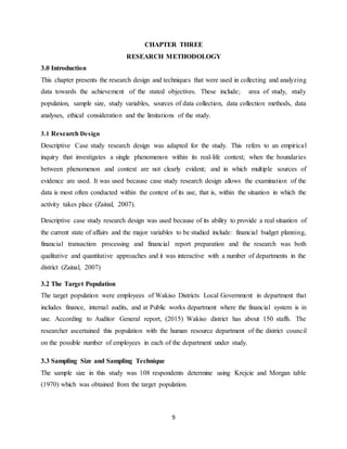 9
CHAPTER THREE
RESEARCH METHODOLOGY
3.0 Introduction
This chapter presents the research design and techniques that were used in collecting and analyzing
data towards the achievement of the stated objectives. These include; area of study, study
population, sample size, study variables, sources of data collection, data collection methods, data
analyses, ethical consideration and the limitations of the study.
3.1 Research Design
Descriptive Case study research design was adapted for the study. This refers to an empirical
inquiry that investigates a single phenomenon within its real-life context; when the boundaries
between phenomenon and context are not clearly evident; and in which multiple sources of
evidence are used. It was used because case study research design allows the examination of the
data is most often conducted within the context of its use, that is, within the situation in which the
activity takes place (Zainal, 2007).
Descriptive case study research design was used because of its ability to provide a real situation of
the current state of affairs and the major variables to be studied include: financial budget planning,
financial transaction processing and financial report preparation and the research was both
qualitative and quantitative approaches and it was interactive with a number of departments in the
district (Zainal, 2007)
3.2 The Target Population
The target population were employees of Wakiso Districts Local Government in department that
includes finance, internal audits, and at Public works department where the financial system is in
use. According to Auditor General report, (2015) Wakiso district has about 150 staffs. The
researcher ascertained this population with the human resource department of the district council
on the possible number of employees in each of the department under study.
3.3 Sampling Size and Sampling Technique
The sample size in this study was 108 respondents determine using Krejcie and Morgan table
(1970) which was obtained from the target population.
 