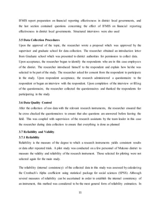 11
IFMIS report preparation on financial reporting effectiveness in district local governments, and
the last section contained questions concerning the effect of IFMIS on financial reporting
effectiveness in district local governments. Structured interviews were also used
3.5 Data Collection Procedures
Upon the approval of the topic, the researcher wrote a proposal which was approved by the
supervisor and graduate school for data collection. The researcher obtained an introduction letter
from Graduate school which was presented to district authorities for permission to collect data.
Upon acceptance, the researcher begun to identify the respondents who are in this case employees
of the district. The researcher introduced himself to the respondent and explain how he/she was
selected to be part of the study. The researcher asked for consent from the respondent to participate
in the study. Upon respondent acceptance, the research administered a questionnaire to the
respondent or begun an interview with the respondent. Upon completion of the interview or filling
of the questionnaire, the researcher collected the questionnaires and thanked the respondents for
participating in the study
3.6 Data Quality Control
After the collection of raw data with the relevant research instruments, the researcher ensured that
he cross checked the questionnaires to ensure that also questions are answered before leaving the
field. This was coupled with supervision of the research assistants by the team leader in this case
the researcher during data collection to ensure that everything is done as planned
3.7 Reliability and Validity
3.7.1 Reliability
Reliability is the measure of the degree to which a research instruments yields consistent results
or data after repeated trials. A pilot study was conducted on a few personnel of Mukono district to
measure the validity and reliability of the research instrument. Those selected for piloting were not
selected again for the main study.
The reliability (internal consistency) of the collected data in this study was assessed by calculating
the Cronbach’s Alpha coefficient using statistical package for social sciences (SPSS). Although
several measures of reliability can be ascertained in order to establish the internal consistency of
an instrument, this method was considered to be the most general form of reliability estimation. In
 