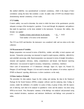 12
this method reliability was operationalized as internal consistency, which is the degree of inter
correlations among the items that constitute a scale. An alpha value of 0.895 was obtained hence
demonstrating internal consistency of new scales.
3.7.2 Validity
Content validity was used to determine the extent to which the items in the questionnaire provide
adequate coverage of the investigative questions. It was used through the judgments and guidance
that made by supervisors on the items included in the instrument. To measure this validity, this
formula was applied
CVI = Number of items rated relevant by all experts = 32 = 0.821
Total number of in terms in the instrument 39
The CVI was 0.821 and therefore the instrument was considered valid and was taken on for data
collection
3.8 Measurement of Variables
Budget preparation was assessed in terms of flexibility, realistic and ability to track expenses and
incomes. Transaction processing was measured in regard to rapid response, reliability, inflexibility
and controlled processing while Report preparation was measured in terms of straight forwardness,
structure and organised, relevancy, clarity, comprehensive and factual. And financial reporting
effectiveness was assessed in regard to accuracy, transparency, consistency, timeliness
Likert scale of measurement of 1-5 dimensions (Strongly Agree (5), Agree (4), Neutral (3),
Disagree (2) and Strongly Disagree (1)) was used to measure the opinions of on various aspects of
IFMIS on financial reporting effectiveness to draw conclusion on the study.
3.9 Data Analyses Methods
The procedure for data analysis began by first coding and entering the data in the Statistical
Package for the Social Sciences (SPSS), computer software used for analysing data. Coding, in
essence, entails the attribution of a number to a piece of data, or group of data, with the express
aim of allowing such data to be analysed in quantitative terms and the analysis was done using
SPSS at two levels. First, Descriptive summary of the findings was analysed and presented using
mean, standard deviation, maximum and minimum distribution and findings were presented in
tables.
 