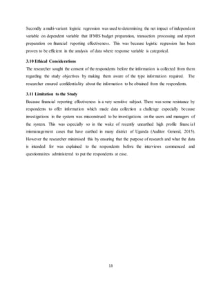 13
Secondly a multi-variant logistic regression was used to determining the net impact of independent
variable on dependent variable that IFMIS budget preparation, transaction processing and report
preparation on financial reporting effectiveness. This was because logistic regression has been
proven to be efficient in the analysis of data where response variable is categorical.
3.10 Ethical Considerations
The researcher sought the consent of the respondents before the information is collected from them
regarding the study objectives by making them aware of the type information required. The
researcher ensured confidentiality about the information to be obtained from the respondents.
3.11 Limitation to the Study
Because financial reporting effectiveness is a very sensitive subject. There was some resistance by
respondents to offer information which made data collection a challenge especially because
investigations in the system was misconstrued to be investigations on the users and managers of
the system. This was especially so in the wake of recently unearthed high profile financial
mismanagement cases that have earthed in many district of Uganda (Auditor General, 2015).
However the researcher minimised this by ensuring that the purpose of research and what the data
is intended for was explained to the respondents before the interviews commenced and
questionnaires administered to put the respondents at ease.
 