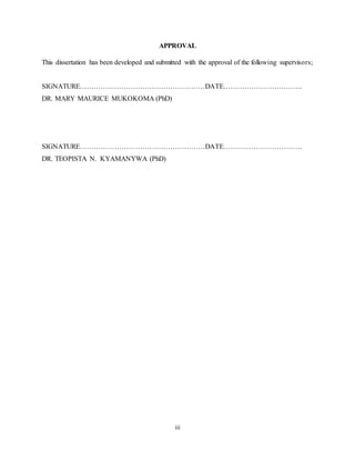 iii
APPROVAL
This dissertation has been developed and submitted with the approval of the following supervisors;
SIGNATURE………………………………………………DATE…………………………….
DR. MARY MAURICE MUKOKOMA (PhD)
SIGNATURE………………………………………………DATE…………………………….
DR. TEOPISTA N. KYAMANYWA (PhD)
 