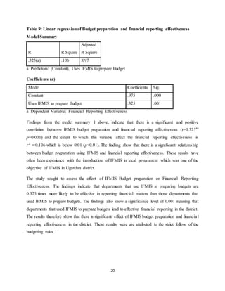 20
Table 9: Linear regression of Budget preparation and financial reporting effectiveness
Model Summary
R R Square
Adjusted
R Square
.325(a) .106 .097
a Predictors: (Constant), Uses IFMIS to prepare Budget
Coefficients (a)
Mode Coefficients Sig.
Constant .975 .000
Uses IFMIS to prepare Budget .325 .001
a Dependent Variable: Financial Reporting Effectiveness
Findings from the model summary 1 above, indicate that there is a significant and positive
correlation between IFMIS budget preparation and financial reporting effectiveness (r=0.325**
p=0.001) and the extent to which this variable affect the financial reporting effectiveness is
𝑟2
=0.106 which is below 0.01 (p<0.01). The finding show that there is a significant relationship
between budget preparation using IFMIS and financial reporting effectiveness. These results have
often been experience with the introduction of IFMIS in local government which was one of the
objective of IFMIS in Ugandan district.
The study sought to assess the effect of IFMIS Budget preparation on Financial Reporting
Effectiveness. The findings indicate that departments that use IFMIS in preparing budgets are
0.325 times more likely to be effective in reporting financial matters than those departments that
used IFMIS to prepare budgets. The findings also show a significance level of 0.001 meaning that
departments that used IFMIS to prepare budgets lead to effective financial reporting in the district.
The results therefore show that there is significant effect of IFMIS budget preparation and financial
reporting effectiveness in the district. These results were are attributed to the strict follow of the
budgeting rules
 