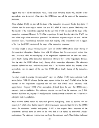 24
support rate was 1 and the maximum was 5. These results therefore means that, majority of the
respondents were in support of the view that IFMIS can trace all the stages of the transaction
processed.
About whether IFMIS can trace all the stages of the transaction processed. Results from table 10
indicates that the mean support on this view was 4.15 which is close to greater 5 indicating that
the majority of the respondents supported that the view that IFMIS can trace all the stages of the
transaction processed. However 0.498 of the respondents deviated from the view that IFMIS can
trace all the stages of the transaction processed. The minimum response support rate was 1 and the
maximum was 5. These findings therefore means that, majority of the respondents were in support
of the view that IFMIS can trace all the stages of the transaction processed
The study sought to analyse the respondents’ views on whether IFMIS allows timely sharing of
the transaction information. Findings from table 10 indicates that the mean support on this view
was 3.92 which show that the majority of the respondents supported that the view that IFMIS
allows timely sharing of the transaction information. However 0.844 of the respondents deviated
from the view that IFMIS allows timely sharing of the transaction information. The minimum
response support rate was 2 and the maximum was 5. This therefore means that, majority of the
respondents were in support of the view that IFMIS allows timely sharing of the transaction
information
The study sought to examine the respondents’ views on whether IFMIS makes automatic bank
reconciliation. Table 10 indicates that the mean support on this view was 3.71 which show that the
majority of the respondents supported that the view that IFMIS makes automatic bank
reconciliation. However 0.982 of the respondents deviated from the view that IFMIS makes
automatic bank reconciliation. The minimum response rate was 2 and the maximum was 5. This
therefore indicated that, majority of the respondents were in support of the view that IFMIS makes
automatic bank reconciliation.
About whether IFMIS makes the transaction process participatory. Table 10 indicates that the
mean is 3.71 which show that the majority of the respondents supported that the view that IFMIS
makes the transaction process participatory. 0.982 in this respect shows responses of the
respondents deviated from the mean on the view that IFMIS makes the transaction process
participatory. The minimum response rate was 1 and the maximum was 5. These finding indicated
 