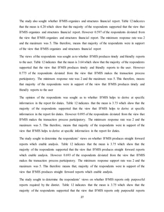 27
The study also sought whether IFMIS organizes and structures financial report. Table 12 indicates
that the mean is 4.20 which show that the majority of the respondents supported that the view that
IFMIS organizes and structures financial report. However 0.597 of the respondents deviated from
the view that IFMIS organizes and structures financial report. The minimum response rate was 2
and the maximum was 5. This therefore, means that majority of the respondents were in support
of the view that IFMIS organizes and structures financial report
The views of the respondents was sought as to whether IFMIS produces timely and friendly reports
to the user. Table 12 indicates that the mean is 3.64 which show that the majority of the respondents
supported that the view that IFMIS produces timely and friendly reports to the user. However
0.775 of the respondents deviated from the view that IFMIS makes the transaction process
participatory. The minimum response rate was 2 and the maximum was 5. This therefore, means
that majority of the respondents were in support of the view that IFMIS produces timely and
friendly reports to the user
The opinion of the respondents was sought as to whether IFMIS helps to derive at specific
information in the report for duties. Table 12 indicates that the mean is 3.73 which show that the
majority of the respondents supported that the view that IFMIS helps to derive at specific
information in the report for duties. However 0.895 of the respondents deviated from the view that
IFMIS makes the transaction process participatory. The minimum response rate was 2 and the
maximum was 5. This therefore, means that majority of the respondents were in support of the
view that IFMIS helps to derive at specific information in the report for duties.
The study sought to determine the respondents’ views on whether IFMIS produces straight forward
reports which enable analysis. Table 12 indicates that the mean is 3.75 which show that the
majority of the respondents supported that the view that IFMIS produces straight forward reports
which enable analysis. However 0.693 of the respondents deviated from the view that IFMIS
makes the transaction process participatory. The minimum response support rate was 2 and the
maximum was 5. This therefore means that, majority of the respondents were in support of the
view that IFMIS produces straight forward reports which enable analysis.
The study sought to determine the respondents’ views on whether IFMIS reports only purposeful
reports required by the district. Table 12 indicates that the mean is 3.75 which show that the
majority of the respondents supported that the view that IFMIS reports only purposeful reports
 