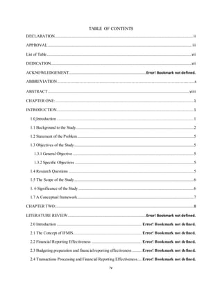 iv
TABLE OF CONTENTS
DECLARATION............................................................................................................................... ii
APPROVAL.................................................................................................................................... iii
List of Table.....................................................................................................................................vii
DEDICATION.................................................................................................................................vii
ACKNOWLEDGEMENT.......................................................................Error! Bookmark not defined.
ABBREVIATION……………………………………………………………………………………..……x
ABSTRACT..................................................................................................................................viiii
CHAPTER ONE:...............................................................................................................................1
INTRODUCTION..............................................................................................................................1
1.0 Introduction ..............................................................................................................................1
1.1 Background to the Study............................................................................................................2
1.2 Statement of the Problem...........................................................................................................5
1.3 Objectives of the Study..............................................................................................................5
1.3.1 General Objective ...............................................................................................................5
1.3.2 Specific Objectives .............................................................................................................5
1.4 Research Questions ...................................................................................................................5
1.5 The Scope of the Study..............................................................................................................6
1. 6 Significance of the Study ..........................................................................................................6
1.7 A Conceptual framework...........................................................................................................7
CHAPTER TWO:...............................................................................................................................8
LITERATURE REVIEW........................................................................Error! Bookmark not defined.
2.0 Introduction .............................................................................. Error! Bookmark not defined.
2.1 The Concept of IFMIS............................................................... Error! Bookmark not defined.
2.2 Financial Reporting Effectiveness .............................................. Error! Bookmark not defined.
2.3 Budgeting preparation and financial reporting effectiveness......... Error! Bookmark not defined.
2.4 Transactions Processing and Financial Reporting Effectiveness.... Error! Bookmark not defined.
 