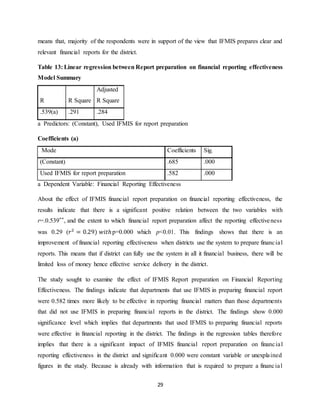 29
means that, majority of the respondents were in support of the view that IFMIS prepares clear and
relevant financial reports for the district.
Table 13: Linear regression between Report preparation on financial reporting effectiveness
Model Summary
R R Square
Adjusted
R Square
.539(a) .291 .284
a Predictors: (Constant), Used IFMIS for report preparation
Coefficients (a)
Mode Coefficients Sig.
(Constant) .685 .000
Used IFMIS for report preparation .582 .000
a Dependent Variable: Financial Reporting Effectiveness
About the effect of IFMIS financial report preparation on financial reporting effectiveness, the
results indicate that there is a significant positive relation between the two variables with
r=.0.539**, and the extent to which financial report preparation affect the reporting effectiveness
was 0.29 (𝑟2
= 0.29) 𝑤𝑖𝑡ℎp=0.000 which p<0.01. This findings shows that there is an
improvement of financial reporting effectiveness when districts use the system to prepare financial
reports. This means that if district can fully use the system in all it financial business, there will be
limited loss of money hence effective service delivery in the district.
The study sought to examine the effect of IFMIS Report preparation on Financial Reporting
Effectiveness. The findings indicate that departments that use IFMIS in preparing financial report
were 0.582 times more likely to be effective in reporting financial matters than those departments
that did not use IFMIS in preparing financial reports in the district. The findings show 0.000
significance level which implies that departments that used IFMIS to preparing financial reports
were effective in financial reporting in the district. The findings in the regression tables therefore
implies that there is a significant impact of IFMIS financial report preparation on financial
reporting effectiveness in the district and significant 0.000 were constant variable or unexplained
figures in the study. Because is already with information that is required to prepare a financial
 