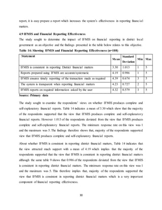 30
report, it is easy prepare a report which increases the system’s effectiveness in reporting financial
matters.
4.9 IFMIS and Financial Reporting Effectiveness
The study sought to determine the impact of IFMIS on financial reporting in district local
government as an objective and the findings presented in the table below relates to this objective.
Table 14: Showing IFMIS and Financial Reporting Effectiveness (n=108)
Statement
Mean
Standard
Deviation
Min Max
IFMIS is consistent in reporting District financial matters 3.30 1.013 1 5
Reports prepared using IFMIS are accurate/systematic 4.19 0.986 1 5
IFMIS ensures timely reporting of the transaction made as required 4.39 0.674 3 5
The system is transparent when reporting financial matters 4.23 0.727 2 5
IFMIS reports on required information asked by the user 4.32 0.579 3 5
Source: Primary data
The study sought to examine the respondents’ views on whether IFMIS produces complete and
self-explanatory financial reports. Table 14 indicates a mean of 3.30 which show that the majority
of the respondents supported that the view that IFMIS produces complete and self-explanatory
financial reports. However 1.013 of the respondents deviated from the view that IFMIS produces
complete and self-explanatory financial reports. The minimum response rate on this view was 1
and the maximum was 5. The findings therefore shows that, majority of the respondents supported
view that IFMIS produces complete and self-explanatory financial reports.
About whether IFMIS is consistent in reporting district financial matters, Table 14 indicates that
the view attracted much support with a mean of 4.19 which implies that the majority of the
respondents supported that the view that IFMIS is consistent in reporting district financial matters
although the same table 9 shows that 0.986 of the respondents deviated from the view that IFMIS
is consistent in reporting district financial matters. The minimum response rate on this view was 1
and the maximum was 5. This therefore implies that, majority of the respondents supported the
view that IFMIS is consistent in reporting district financial matters which is a very important
component of financial reporting effectiveness.
 