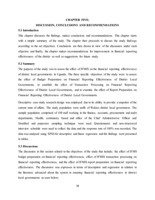 34
CHAPTER FIVE:
DISCUSSION, CONCLUSIONS AND RECOMMENDATIONS
5.1 Introduction
This chapter discusses the findings, makes conclusions and recommendations. This chapter starts
with a simple summary of the study. The chapter then proceeds to discuss the study findings
according to the set objectives. Conclusions are then drawn in view of the discussion under each
objective and finally, the chapter makes recommendations for improvement in financial reporting
effectiveness of the district as well as suggestions for future study.
5.2 Summary
The purpose of the study was to assess the effect of IFMIS on the financial reporting effectiveness
of district local governments in Uganda. The three specific objectives of the study were: to assess
the effect of Budget Preparation on Financial Reporting Effectiveness of District Local
Governments, to establish the effect of Transaction Processing on Financial Reporting
Effectiveness of District Local Governments, and to examine the effect of Report Preparation on
Financial Reporting Effectiveness of District Local Governments.
Descriptive case study research design was employed due to its ability to provide a snapshot of the
current state of affairs. The study population were staffs of Wakiso district local government. The
sample population comprised of 108 staff working in the finance, accounts, procurement and audit
departments, Health, community based and office of the Chief Administrative Officer and
Stratified and purposive sampling technique were used. Questionnaire and non-structured
interview schedule were used to collect the data and the response rate of 100% was recorded. The
data was analysed using SPSS for descriptive and linear regression and the findings were presented
in tables.
5.3 Discussions
The discussion in this section related to the objectives of the study that include; the effect of IFMS
budget preparation on financial reporting effectiveness, effect of IFMIS transaction processing on
financial reporting effectiveness, and the effect of IFMIS report preparation on financial reporting
effectiveness. The discussion was expresses in terms of description and regression in relation to
the literature advanced about the system in ensuring financial reporting effectiveness in district
local governments as seen below;
 