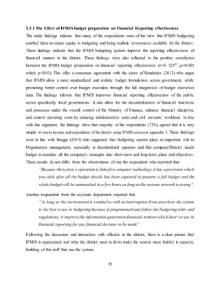 35
5.3.1 The Effect of IFMIS budget preparation on Financial Reporting effectiveness
The study findings indicate that many of the respondents were of the view that IFMIS budgeting
enabled them to ensure equity in budgeting and being realistic to resources available for the district.
These findings indicate that the IFMIS budgeting system improve the reporting effectiveness of
financial matters in the district. These findings were also reflected in the positive correlation
between the IFMIS budget preparation on financial reporting effectiveness (r=0. 325**, p=0.001
which p<0.01). This offer a consensus agreement with the views of Hendricks (2012) who argue
that IFMIS allow a more standardized and realistic budget formulation across government, while
promoting better control over budget execution through the full integration of budget execution
data. The findings informs that IFMIS improves financial reporting effectiveness of the public
sector specifically local governments. It also allow for the decentralization of financial functions
and processes under the overall control of the Ministry of Finance, enhance financial discipline
and control operating costs by reducing administrative tasks and civil servants’ workload. In line
with this argument, the findings show that majority of the respondents (73%) agreed that it is very
simple to tracksincome and expenditure of the district using IFMIS asseenin appendix 3. These findings
were in line with Braggs (2013) who suggested that Budgeting system plays an important role to
Organisation management, especially in decentralized agencies and that company/District needs
budget to translate all the company's strategies into short-term and long-term plans and objectives.
These results do not differ from the observations of one the respondent who reported that
“Because thesystem’s operation is linked to computer technology, it has a provision which
you click after all the budget details has been captured to prepare a full budget and the
whole budget will be summarized in a few hours as long as the systems network is strong”.
Another respondent from the accounts department reported that
“As long as the environment is conducive with no interruption from anywhere the system
is the best to use in budgeting because if programmed and follow the budgeting rules and
regulations, it improve the information generation financial matters which later we use in
financial reporting for any financial decision to be made”
Following the discussion and interaction with officials in the district, there is a clear picture that
IFMIS is appreciated and what the district need to do to make the system more fruitful is capacity
building of the staff that use the system.
 