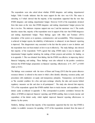 36
The respondents were also asked about whether IFMIS integrates and ranking departmental
budget. Table 8 results indicates that the mean support for this view was 4.56. This mean is
stretching to 5 which showed that the majority of the respondents supported that the view that
IFMIS integrates and ranking departmental budget. However 0.636 of the respondents deviated
from that mean on the view that IFMIS integrates and ranking departmental budget process but
this is too low. The minimum response support rate was 2 and the maximum was 5. The results
therefore means that, majority of the respondents were in support of the view that IFMIS integrates
and ranking departmental budget. These findings agree with Allen and Tommasi (2011)
description of the system as to openness, communication and accountability. When transparency
is achieved in budget reports, the reliability of information is enhanced; in turn financial reporting
is improved. This disagreement may associated to the fact that the system is new in districts and
the respondents have not been trained on how to use it effectively. The study findings also showed
that majority of the respondents 74.0% agreed that using IFMIS make it easy to integrate all
departmental budget together including the ranking of their projects and activities for funding as
in in appendix 3. This was obtained from finding that the IFMIS was effective in improving district
financial budgeting and ranking. These findings were also reflected in the positive correlation
between the IFMIS budget preparation on financial reporting effectiveness (r=0. .291**, p=0.003
which p<0.01).
The findings were consistent with the views of Dener and Young (2015) that the system allocates
resources fairness is referred to the extent in which a firm identify allocating resources policy and
procedures with emphasizes on equity and transparency principles. Transparency can be defined
as "the essential condition for a free and open exchange whereby the rules and reasons behind
regulatory measures are fair and clear to all participants”. The study also showed that majority
73% of the respondents agreed that IFMIS enabled them to tracks income and expenditure of the
district easily as reflected in appendix 3. This corresponded to positive correlation between the
effects of IFMIS on improved financial reporting and IFMIS enabling them to tracks income and
expenditure of the district easily, which implied improved financial reporting effectiveness in
districts by the system.
Similarly, findings showed that majority of the respondents supported that the view that IFMIS is
realistic to available resources for spending. 0.537 of the respondents deviated from the mean of
 
