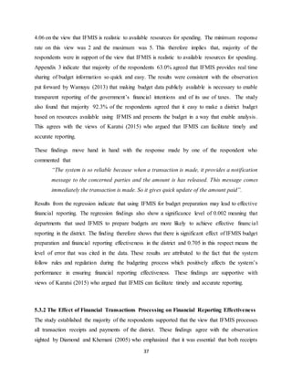 37
4.06 on the view that IFMIS is realistic to available resources for spending. The minimum response
rate on this view was 2 and the maximum was 5. This therefore implies that, majority of the
respondents were in support of the view that IFMIS is realistic to available resources for spending.
Appendix 3 indicate that majority of the respondents 63.0% agreed that IFMIS provides real time
sharing of budget information so quick and easy. The results were consistent with the observation
put forward by Wamuyu (2013) that making budget data publicly available is necessary to enable
transparent reporting of the government’s financial intentions and of its use of taxes. The study
also found that majority 92.3% of the respondents agreed that it easy to make a district budget
based on resources available using IFMIS and presents the budget in a way that enable analysis.
This agrees with the views of Karatsi (2015) who argued that IFMIS can facilitate timely and
accurate reporting.
These findings move hand in hand with the response made by one of the respondent who
commented that
“The system is so reliable because when a transaction is made, it provides a notification
message to the concerned parties and the amount is has released. This message comes
immediately the transaction is made. So it gives quick update of the amount paid”.
Results from the regression indicate that using IFMIS for budget preparation may lead to effective
financial reporting. The regression findings also show a significance level of 0.002 meaning that
departments that used IFMIS to prepare budgets are more likely to achieve effective financial
reporting in the district. The finding therefore shows that there is significant effect of IFMIS budget
preparation and financial reporting effectiveness in the district and 0.705 in this respect means the
level of error that was cited in the data. These results are attributed to the fact that the system
follow rules and regulation during the budgeting process which positively affects the system’s
performance in ensuring financial reporting effectiveness. These findings are supportive with
views of Karatsi (2015) who argued that IFMIS can facilitate timely and accurate reporting.
5.3.2 The Effect of Financial Transactions Processing on Financial Reporting Effectiveness
The study established the majority of the respondents supported that the view that IFMIS processes
all transaction receipts and payments of the district. These findings agree with the observation
sighted by Diamond and Khemani (2005) who emphasized that it was essential that both receipts
 