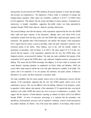 38
and payments are processed by the FMIS, including the payroll payments to ensure that the budget
and accounts are comprehensive. The implication of these results is a reduction in wastage and
irregular/illegal payments which makes the correlation coefficient (r=0.521**, p=0.000) which
p<0.01) significant. This indicate that the system has helped to reduce instances of unauthorized,
unnecessary or irregular expenditure, suggesting that public money was being appropriately
managed through IFMIS which improves financial reporting effectiveness.
The research findings show that the majority of the respondents supported that the view that IFMIS
offers rapid and quick response of the transaction, although there were about 0.483 of the
respondents deviated from the mean on the view that IFMIS offers rapid and quick response of the
transaction. The appendix table 4 about frequencies also indicate that majority of the respondents
98.1% agreed that the system is good at providing rapid and quick transaction responses to the
concerned parties in the district. These findings were in line with the benefits outlined by
proponents of automation cited by Simon et al. (2011). The mean support of 4.13 on this view
showed that the majority of the respondents supported that the view that IFMIS allows only
budgeted activities are processed for funding. The study also study established that majority of the
respondents 84.6% agreed that IFMIS allows only authorized budgeted activities and projects for
funding. This means that the IFMIS encourages due diligence in its users which is consistent with
sound financial reporting principles as emphasized by Moeti, Khalo and Mafunisa (2007) the
system offers rapid response and this has to do with quick information available to the public. The
system said to be responsive if we can produce the maximum and quick amount of financial
information for a given and fixed transaction or payment made.
The study established that the system quickly detects errors in the authorization process and that
majority of the respondents supported that the view that IFMIS quickly detects errors in the
authorization process. This was not different from the findings indicated in the frequency results
in appendix 4 which indicate that majority of the respondents 67.3% agreed that there were inbuilt
analytical tools within IFMIS that detects the error in process of authorization so quickly. This
suggest that the objective of better financial reporting as outlined by Isidore (2012) was fulfilled
through IFMIS. In terms of transaction processing, it is expected that the automation and
interlinking of procurement processes such as requisition, tendering, contract award and payment
has yielded dividends for districts. One of the issued that manifests in the finding which showed
 