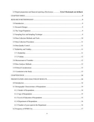 v
2.5 Report preparation and financial reporting effectiveness .............. Error! Bookmark not defined.
CHAPTER THREE:...........................................................................................................................9
RESEARCH METHODOLOGY.........................................................................................................9
3.0 Introduction ..............................................................................................................................9
3.1 Research Desigsn ......................................................................................................................9
3.2 The Target Population ...............................................................................................................9
3.3 Sampling Size and Sampling Technique .....................................................................................9
3.4 Data Collection Methods and Tools ..........................................................................................10
3.5 Data Collection Procedures......................................................................................................11
3.6 Data Quality Control ...............................................................................................................11
3.7 Reliability and Validity............................................................................................................11
3.7.1 Reliability.........................................................................................................................11
3.7.2 Validity ............................................................................................................................12
3.8 Measurement of Variables .......................................................................................................12
3.9 Data Analyses Methods ...........................................................................................................12
3.10 Ethical Considerations ...........................................................................................................13
3.11 Limitation to the Study ..........................................................................................................13
CHAPTER FOUR:...........................................................................................................................14
PRESENTATION AND ANALYSIS OF RESULTS..........................................................................14
4.0 Introduction ............................................................................................................................14
4.1 Demographic Characteristics of Respondents ............................................................................14
4.1.1 Gender of Respondents......................................................................................................14
4.1.2 Age of Respondents ..........................................................................................................15
4.1.3 Level of Education of Respondents ....................................................................................15
4.1.4 Department of Respondents ...............................................................................................16
4.1.5 Number of years spent in the Department ...........................................................................16
4.2 Frequency of IFMIS Use..........................................................................................................17
 
