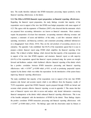 40
item. The results therefore indicated that IFMIS transaction processing impact positively on the
financial reporting effectiveness in the district.
5.3.3 The Effect of IFMIS financial report preparation on financial reporting effectiveness
Regarding the financial report preparation, the study findings revealed that majority of the
respondents were in support of the view that IFMIS ease budget preparation with mean support of
4.23. This agrees with the arguments of Thurakam (2007), who observed that the statements which
are prepared from accounting information are known as financial statements. Most countries
require the preparation of at least four statements: an operating statement reflecting revenues and
expenses; a statement of assets and liabilities of the entity; a cash flow statement related to
operating, investment, and financing activities; and a statement presenting additional information
on a disaggregated basis (Hoek, 2010). They are the end products of accounting process in an
enterprise. The appendix 5 also established that 88.4% of the respondents agreed that it is easy to
prepare a district financial report using IFMIS which simplifies the financial reporting of the
district. This is linked to further findings which showed that that majority of the respondents were
in support of the view that IFMIS organizes and structures financial report as with majority
(64.4%) of the respondents agreed that financial reports produced using the system are straight
forward and facilitates analysis which facilitated effective financial reporting of the district which
has a positive correlation between IFMIS transaction processing and financial reporting
effectiveness with r=.0.509**, p=0.000 which p<0.01. as well as producing purposeful reports
required by the district which was within the expectations for the introduction of the system hence
improving financial reporting effectiveness
The study established that majority of the respondents were in support of the view that IFMIS
prepares only factual and accurate reports which is not different from the frequency results of
79.9% respondents agreed that IFMIS Financial reports prepared through IFMIS are factual and
accurate which promote effective financial reporting as seen in appendix 5. This means that that
users of financial reports were able to access and analyse only factual information concerning
financial management at the district which enhanced financial reporting effectiveness. This is one
of the benefits anticipated with the introduction of IFMIS by the district. These findings depicts
the positive correlation IFMIS transaction processing and financial reporting effectiveness with
r=.0.509**, p=0.000 which p<0.01. The findings agree with the observation made by Simson et
 