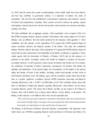 41
al., (2011) that the system has to gain an understanding of how public funds have been utilized,
and how they contribute to government policies, it is important to monitor the results of
expenditure. This has led to the establishment of government monitoring and evaluation systems
for factual and comprehensive reporting. These systems are used to measure the quantity, quality
and targeting of goods and services that the state provides and to measure the outcomes and impact
resulting from them.
The study established that on aggregate majority of the respondents were in support of the view
that IFMIS accurately discloses financial position of the district with a mean support of 4.39. these
findings were not different from the results produced by the frequency table appendix 5 which
established also that majority of the respondents 92.3% agreed that IFMIS prepared financial
reports accurately discloses the financial position of the district. The study also established
findings therefore indicate that many of the respondents 97.3 agreed that IFMIS produces financial
reports that are clear and relevant to all stakeholder in the district as indicated in appendix 5. These
results agreed with the observation of Ministry of Finance (2015) that for this purpose it is
anchored in the district accounting system and should be designed to perform all necessary
accounting functions as well as generate custom reports for internal and external use. For example,
the component of reporting of district transactions encompasses all activities that include the
updating and maintenance of the general ledger, the reconciliation of sub ledgers to the general
ledger and closing of books. It also includes recording, control and reporting on fixed assets at
both National and district level. The findings agree with the correlation results which showed that
there is a positive significant correlation between IFMIS transaction processing and financial
reporting effectiveness with r=.0.509**,p=0.000 which p<0.01. This correlation picture shows that
there is a likelihood of improving financial reporting effectiveness when districts use the system
to prepare financial reports. This means that if district can fully use the system in all it financial
business, there will be limited loss of money hence effective service delivery in the district. The
finding on this objective is not different from what one the respondent that
“The system has got quick responsive mechanism immediately after the transaction has
been made, it briefly brings a message tothe concerned parties about what transaction has
been made, for what purpose to who and the time of transaction”
The findings in the Pearson correlation about this objective correspondents with regression result
which shows use of IFMIS in preparing financial report put them at 2.546 times more likely to be
 