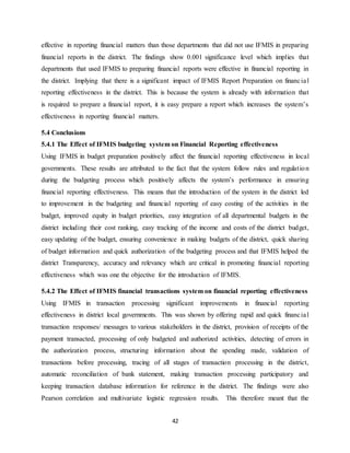 42
effective in reporting financial matters than those departments that did not use IFMIS in preparing
financial reports in the district. The findings show 0.001 significance level which implies that
departments that used IFMIS to preparing financial reports were effective in financial reporting in
the district. Implying that there is a significant impact of IFMIS Report Preparation on financial
reporting effectiveness in the district. This is because the system is already with information that
is required to prepare a financial report, it is easy prepare a report which increases the system’s
effectiveness in reporting financial matters.
5.4 Conclusions
5.4.1 The Effect of IFMIS budgeting system on Financial Reporting effectiveness
Using IFMIS in budget preparation positively affect the financial reporting effectiveness in local
governments. These results are attributed to the fact that the system follow rules and regulation
during the budgeting process which positively affects the system’s performance in ensuring
financial reporting effectiveness. This means that the introduction of the system in the district led
to improvement in the budgeting and financial reporting of easy costing of the activities in the
budget, improved equity in budget priorities, easy integration of all departmental budgets in the
district including their cost ranking, easy tracking of the income and costs of the district budget,
easy updating of the budget, ensuring convenience in making budgets of the district, quick sharing
of budget information and quick authorization of the budgeting process and that IFMIS helped the
district Transparency, accuracy and relevancy which are critical in promoting financial reporting
effectiveness which was one the objective for the introduction of IFMIS.
5.4.2 The Effect of IFMIS financial transactions system on financial reporting effectiveness
Using IFMIS in transaction processing significant improvements in financial reporting
effectiveness in district local governments. This was shown by offering rapid and quick financial
transaction responses/ messages to various stakeholders in the district, provision of receipts of the
payment transacted, processing of only budgeted and authorized activities, detecting of errors in
the authorization process, structuring information about the spending made, validation of
transactions before processing, tracing of all stages of transaction processing in the district,
automatic reconciliation of bank statement, making transaction processing participatory and
keeping transaction database information for reference in the district. The findings were also
Pearson correlation and multivariate logistic regression results. This therefore meant that the
 