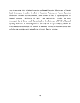 44
were: to assess the effect of Budget Preparation on Financial Reporting Effectiveness of District
Local Governments, to analyse the effect of Transaction Processing on Financial Reporting
Effectiveness of District Local Governments, and to examine the effect of Report Preparation on
Financial Reporting Effectiveness of District Local Governments. Therefore, the study
recommends that in future, a study be conducted on the effectiveness of IFMIS of financial
reporting effectiveness in private Organizations. This study will be key in identifying whether the
IFMIS adopted by organizations are important in improving the financial reporting effectiveness
and what other strategies can be adopted so as to improve financial reporting.
 