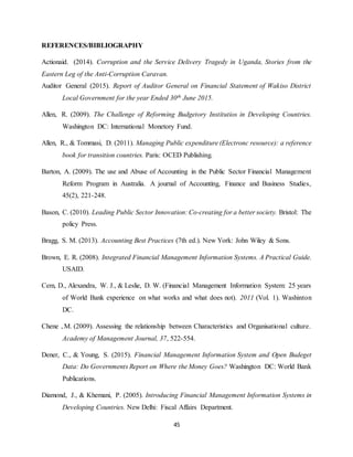 45
REFERENCES/BIBLIOGRAPHY
Actionaid. (2014). Corruption and the Service Delivery Tragedy in Uganda, Stories from the
Eastern Leg of the Anti-Corruption Caravan.
Auditor General (2015). Report of Auditor General on Financial Statement of Wakiso District
Local Government for the year Ended 30th June 2015.
Allen, R. (2009). The Challenge of Reforming Budgetory Institutios in Developing Countries.
Washington DC: International Monetory Fund.
Allen, R., & Tommasi, D. (2011). Managing Public expenditure (Electronc resource): a reference
book for transition countries. Paris: OCED Publishing.
Barton, A. (2009). The use and Abuse of Accounting in the Public Sector Financial Management
Reform Program in Australia. A journal of Accounting, Finance and Business Studies,
45(2), 221-248.
Bason, C. (2010). Leading Public Sector Innovation: Co-creating for a better society. Bristol: The
policy Press.
Bragg, S. M. (2013). Accounting Best Practices (7th ed.). New York: John Wiley & Sons.
Brown, E. R. (2008). Integrated Financial Management Information Systems. A Practical Guide.
USAID.
Cem, D., Alexandra, W. J., & Leslie, D. W. (Financial Management Information System: 25 years
of World Bank experience on what works and what does not). 2011 (Vol. 1). Washinton
DC.
Chene , M. (2009). Assessing the relationship between Characteristics and Organisational culture.
Academy of Management Journal, 37, 522-554.
Dener, C., & Young, S. (2015). Financial Management Information System and Open Budeget
Data: Do Governments Report on Where the Money Goes? Washington DC: World Bank
Publications.
Diamond, J., & Khemani, P. (2005). Introducing Financial Management Information Systems in
Developing Countries. New Delhi: Fiscal Affairs Department.
 