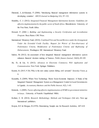 46
Diamond, J., & Khemani, P. (2006). ‘Introducing financial management information systems in
developing countries’. OECD Journal on Budgeting 5(3), 97–132.
Hendriks, C. J. (2012). Integrated Financial Management Information Systems: Guidelines for
effective implementation by the public sector of South Africa. Bloemfontein: University of
the Free State, South Africa.
Howard, P. (2004 ). Building and Implementing a Security Certifcation and Accreditation
Program. Boca Raton: CRC Press.
International Monetory Fund. (2010). Combined First and Second Reviews under the Arrangement
Under the Extended Credit Facility, Request for Waiver of Non-observance of
Performance Criteria, Modification of Performance Criteria and Rephrasing of
Disbursements. Washington DC: International Monetory Fund.
Isidore, M. (2012). An assessment of how integrated financial management information system
enhances financial decision making at Tanesco. Public finance Journal, 24(62), 89-105.
Jin, D., & Lin, S. (2012). Advances in Electronic Commerce, Web Application and
Communication. New York: Springer Publishers.
Karatsi, R. (2015, 9 26). Why is the new salary system failing civil servants? Saturday Vision, p.
6.
Kasumba, S. (2009). Where New Technology Meets Socio-Economic Impasses: A Study of the
Integrated Financial Management System as a Management Control in Local Governments
in Uganda. Accountancy Business and the Public Interest, 8(2), 1-43.
Kimwele, J. (2009). Factor affecting effective implementation of IFMIS in government ministries
in kenya. . University of Nairobi: Unpublished MBA.
Kothari, C. R. (2014). Research Methodology: Methods and Techniques (3rd ed.). New age
International publishers.
Krejcie, R.V & Morgan, D (1970). Determining Sample size for Research Activities, 607-610
 