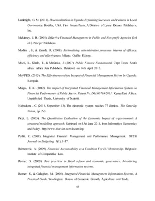 47
Lambright, G. M. (2011). Decentralization in Uganda:Explaining Successes and Failures in Local
Governance. Boulder, USA: First Forum Press, A Division of Lynne Rienner Publishers,
Inc.
Mckinney, J. B. (2004). Effective Financial Management in Public and Non-profit Agencies (3rd
ed.). Praeger Publishers.
Modina , S., & Zanolli, R. (2008). Rationalising administrative processes interms of efficacy,
efficiency and effectiveness. Milano: Guiffre Editore.
Moeti, K., Khalo, T., & Mafunisa, J. (2007). Public Finance Fundamental. Cape Town. South
africa: Africa Juta Publishers. Retrieved on 14rh April 2016.
MoFPED. (2015). The Effectiveness of the Integrated Financial Management System In Uganda.
Kampala.
Muigai, E. K. (2012). The impact of Integrated Financial Management Information System on
Financial Performance of Public Sector. Patent No. D61/60169/2011. Kenya/East Africa.
Unpublished Thesis, University of Nairobi.
Nabuukera , C. (2014, September 13). The electronic system reaches 77 districts. The Saturday
Vision, pp. 2-3.
Picci, L. (2005). The Quantitative Evaluation of the Economic Impact of e-government: A
structural modelling appraoch. Retrieved on 15th June 2016, from Information Economics
and Policy; http://www.elsevier.com/locate/iep.
Pollitt, C. (2008). Integrated Financial Management and Performance Management. OECD
Journal on Budgeting, 1(1), 1-37.
Rabrenović, A. (2009). Financial Accountability as a Condition For EU Membership. Belgrade:
Institute of Comparative Law.
Rozner, S. (2008). Best practices in fiscal reform and economic governance. Introducing
integrated financial management information systems.
Rozner, S., & Gallagher, M. (2008). Integrated Financial Management Information Systems, A
Practical Guide. Washington: Bureau of Economic Growth, Agriculture and Trade.
 