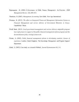 48
Rupanagunta , K. (2006). E-Governance in Public Finance Mnangement: An Overview. IIMB
Management Review, 1(2), 403-413.
Thurakam, R. (2007). Management Accounting. New Delhi: New Age International.
Wamuyu, K. (2013). The effect on Integrated Finanvcial Management Information System on
Financial Management and service delivery of Government Ministries in Kenya.
Unpublished Thesis.
World Bank. (2013). Local government management and services delivery adaptable program
loan (apl) project in support of the public financial management reform program and the
decentralization policy strategic framework .
Wynne, A. (2005). Public financial management reforms in developing countries: lessons of
experience. London, United Kingdom: The Knowledge Management and Program Support
Department.
Zainal, Z. (2007). Case study as a research Method. Journal Kemanusiaan bil, 1-6.
 