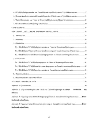 vi
4.3 IFMIS budget preparation and financial reporting effectiveness of Local Governments................17
4.5 Transactions Processing and Financial Reporting Effectiveness of Local Governments ................21
4.7 Report Preparation and Financial Reporting Effectiveness of Local Governments........................25
4.9 IFMIS and Financial Reporting Effectiveness............................................................................30
CHAPTER FIVE:.............................................................................................................................34
DISCUSSION, CONCLUSIONS AND RECOMMENDATIONS .......................................................34
5.1 Introduction ............................................................................................................................34
5.2 Summary ................................................................................................................................34
5.3 Discussions .............................................................................................................................34
5.3.1 The Effect of IFMIS budget preparation on Financial Reporting effectiveness.......................35
5.3.2 The Effect of Financial Transactions Processing on Financial Reporting Effectiveness ..........37
5.3.3 The Effect of IFMIS financial report preparation on financial reporting effectiveness............40
5.4 Conclusions ............................................................................................................................42
5.4.1 The Effect of IFMIS budgeting system on Financial Reporting effectiveness ........................42
5.4.2 The Effect of IFMIS financial transactions system on financial reporting effectiveness..........42
5.4.3 The Effect of IFMIS Report preparation on financial reporting effectiveness.........................43
5.5 Recommendations ...................................................................................................................43
5.6 Recommendation for Further Studies........................................................................................43
REFERENCES/BIBLIOGRAPHY ....................................................................................................45
Appendix 1: Questionnaire................................................................................................................48
Appendix 2: Krejcie and Morgan Table (1970) For Determining Sample SizeError! Bookmark not
defined.
Appendix 3: Frequency table of IFMIS Budget preparation on financial reporting effectiveness .......Error!
Bookmark not defined.
Appendix 4: Frequency table of transaction processing on financial reporting effectiveness..............Error!
Bookmark not defined.
 