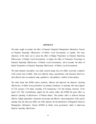 ix
ABSTRACT
The study sought to examine the effect of Financial Integrated Management Information System
on Financial Reporting Effectiveness of District Local Governments in Uganda. The main
objectives of the study was to assess the effect of Budget Preparation on Financial Reporting
Effectiveness of District Local Governments, to analyse the effect of Transaction Processing on
Financial Reporting Effectiveness of District Local Governments, and to examine the effect of
Report Preparation on Financial Reporting Effectiveness of District Local Governments.
The study adopted a descriptive case study research design due to its ability to provide a snapshot
of the current state of affairs. Data was collected using a questionnaire and structured interviews
and collected data was analysed using quantitative and qualitative method of data analysis.
The study found that IFMIS system positively affected and improved the financial reporting
effectiveness of district local government by ensuring consistency in reporting with mean support
of 3.30, accuracy 4.19, timely reporting 4.39, transparency 4.32 and ensuring relevancy of the
report 4.23. This overwhelming support for the system reflect that IFMIS has great effect on
financial reporting of effectiveness of Wakiso district. This positive effect is achieved through
effective budget preparation, transaction processing and effective report preparation of the system
meaning that, this discovery fulfils one of the objective for the introduction of Integrated Financial
Management Information System (IFMIS) in district local government which is improving
financial reporting effectiveness.
 