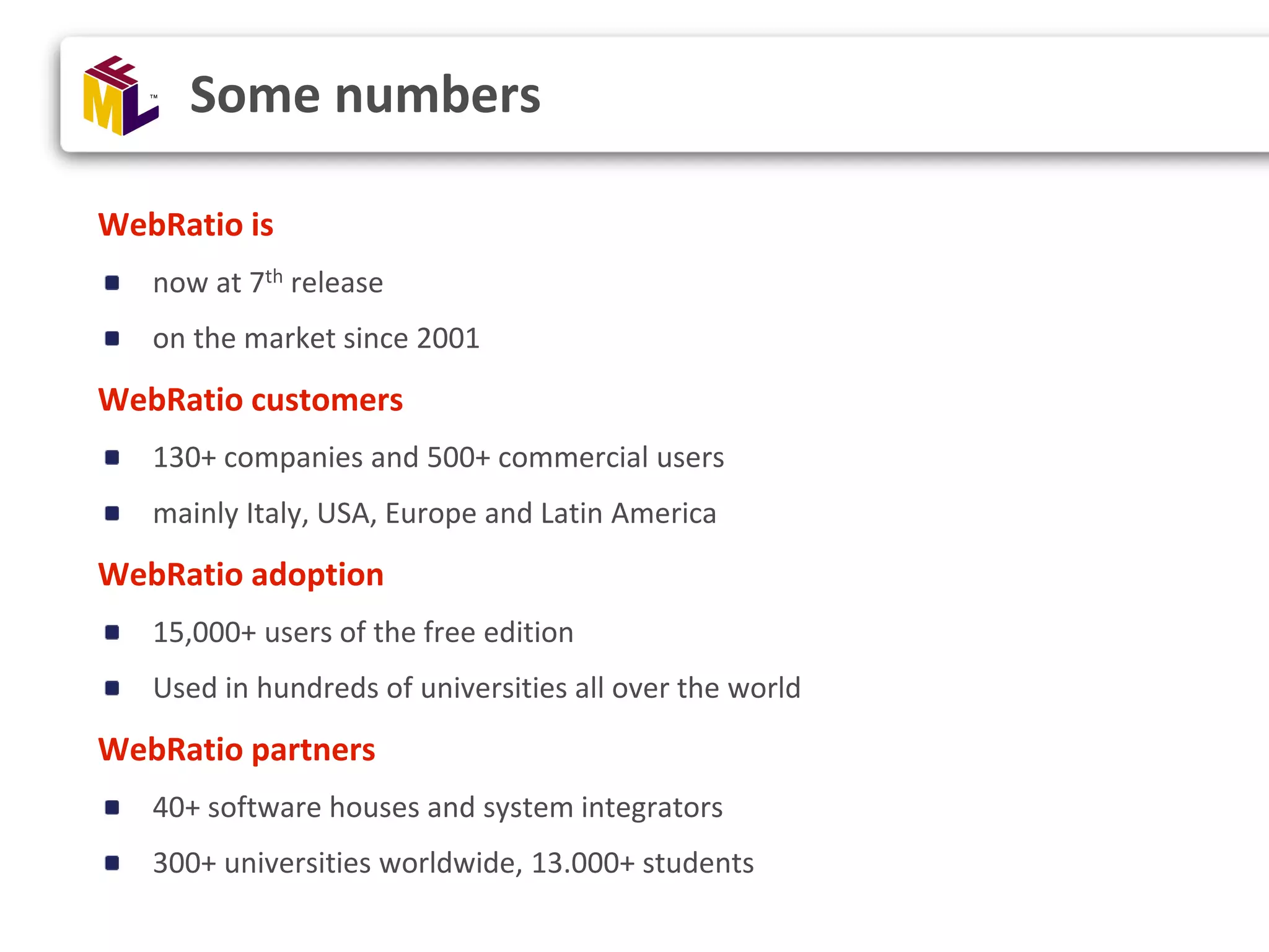 WebRatio is now at 7th release on the market since 2001 WebRatio customers 130+ companies and 500+ commercial users mainly Italy, USA, Europe and Latin America WebRatio adoption 15,000+ users of the free edition Used in hundreds of universities all over the world WebRatio partners 40+ software houses and system integrators 300+ universities worldwide, 13.000+ students Some numbers 