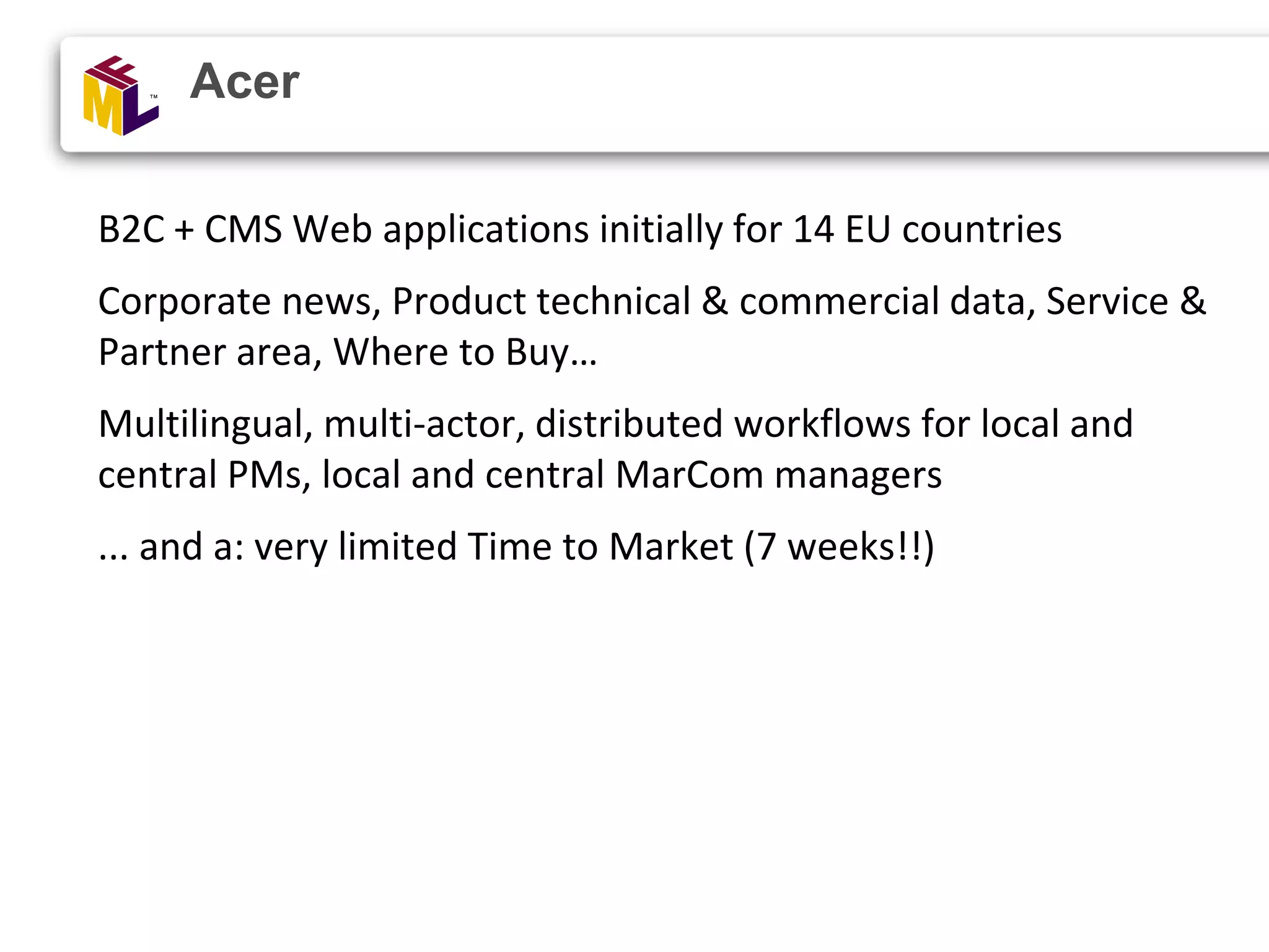 B2C + CMS Web applications initially for 14 EU countries Corporate news, Product technical & commercial data, Service & Partner area, Where to Buy… Multilingual, multi-actor, distributed workflows for local and central PMs, local and central MarCom managers ... and a: very limited Time to Market (7 weeks!!) Acer 