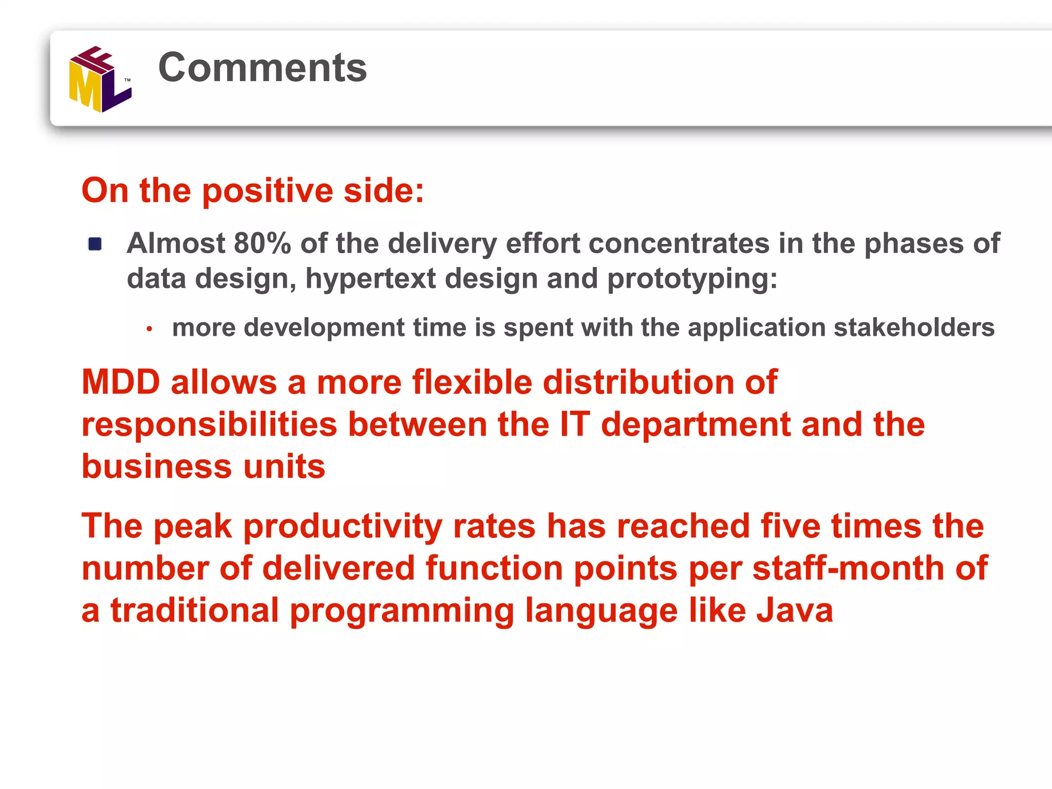 On the positive side: Almost 80% of the delivery effort concentrates in the phases of data design, hypertext design and prototyping: • more development time is spent with the application stakeholders MDD allows a more flexible distribution of responsibilities between the IT department and the business units The peak productivity rates has reached five times the number of delivered function points per staff-month of a traditional programming language like Java Comments 