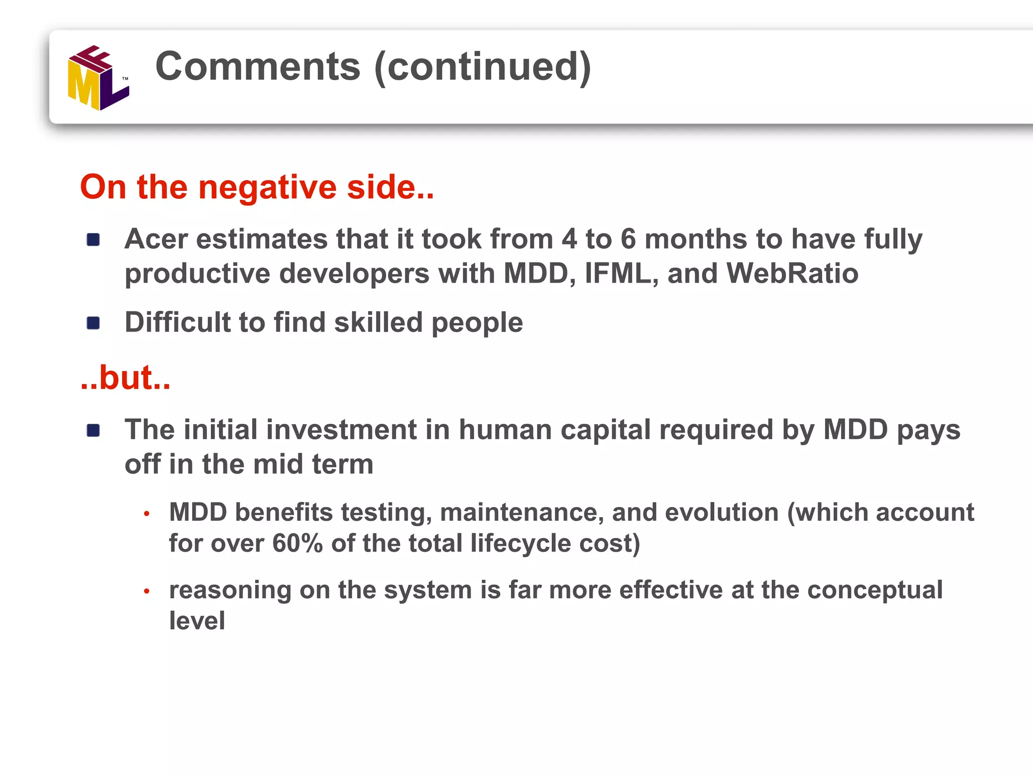 On the negative side.. Acer estimates that it took from 4 to 6 months to have fully productive developers with MDD, IFML, and WebRatio Difficult to find skilled people ..but.. The initial investment in human capital required by MDD pays off in the mid term • MDD benefits testing, maintenance, and evolution (which account for over 60% of the total lifecycle cost) • reasoning on the system is far more effective at the conceptual level Comments (continued) 