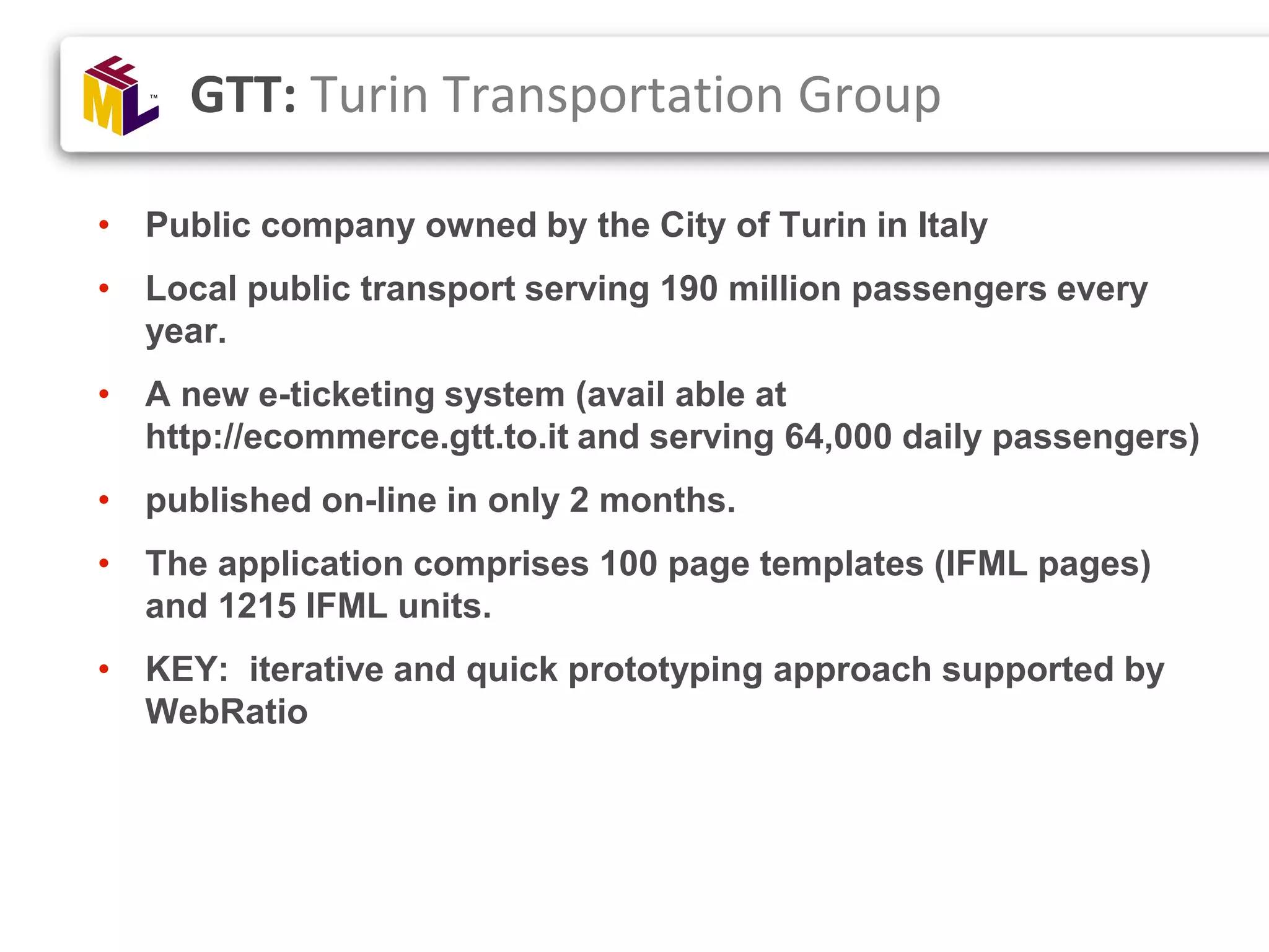 • Public company owned by the City of Turin in Italy • Local public transport serving 190 million passengers every year. • A new e-ticketing system (avail able at http://ecommerce.gtt.to.it and serving 64,000 daily passengers) • published on-line in only 2 months. • The application comprises 100 page templates (IFML pages) and 1215 IFML units. • KEY: iterative and quick prototyping approach supported by WebRatio GTT: Turin Transportation Group 