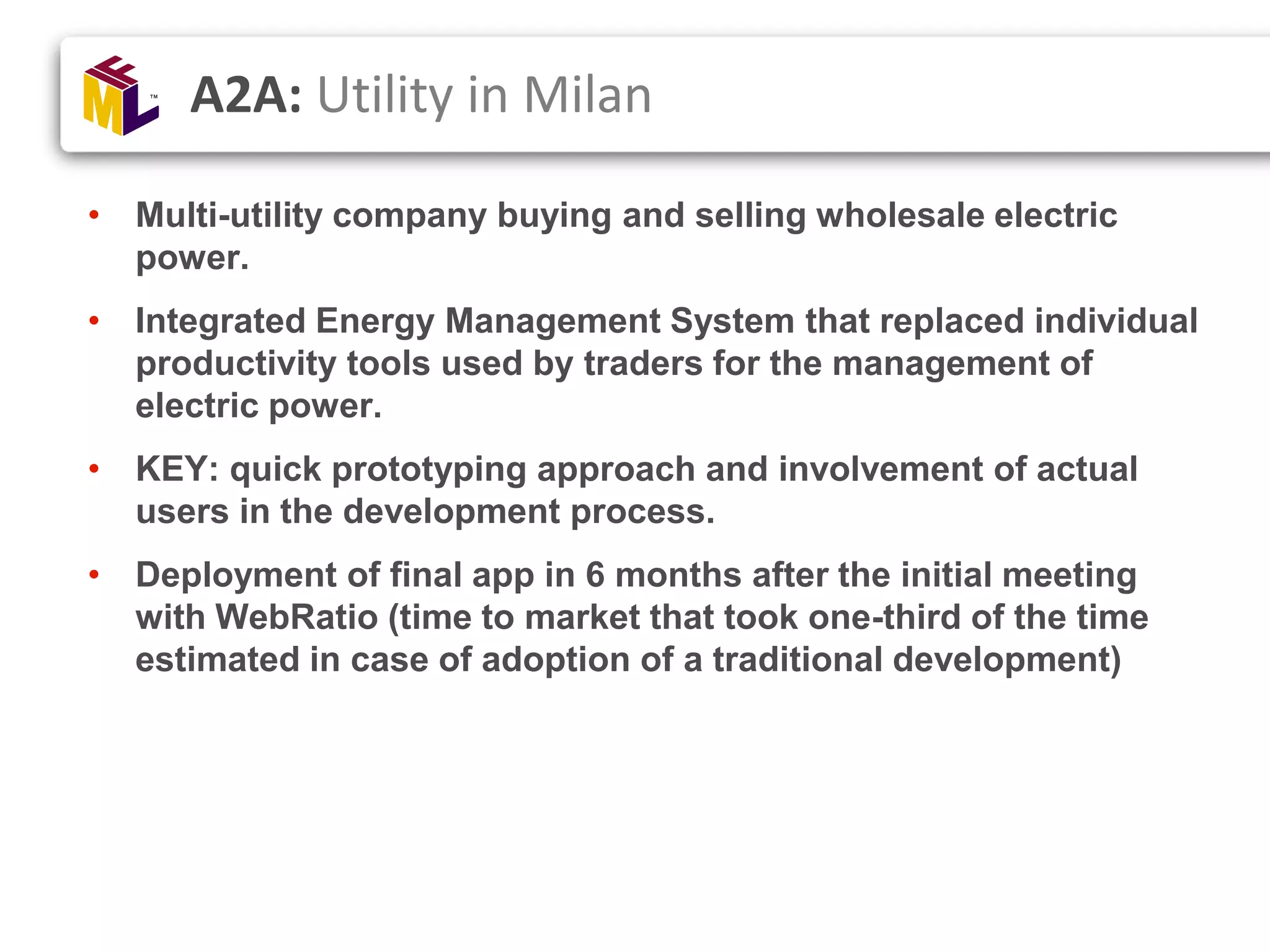 • Multi-utility company buying and selling wholesale electric power. • Integrated Energy Management System that replaced individual productivity tools used by traders for the management of electric power. • KEY: quick prototyping approach and involvement of actual users in the development process. • Deployment of final app in 6 months after the initial meeting with WebRatio (time to market that took one-third of the time estimated in case of adoption of a traditional development) A2A: Utility in Milan 