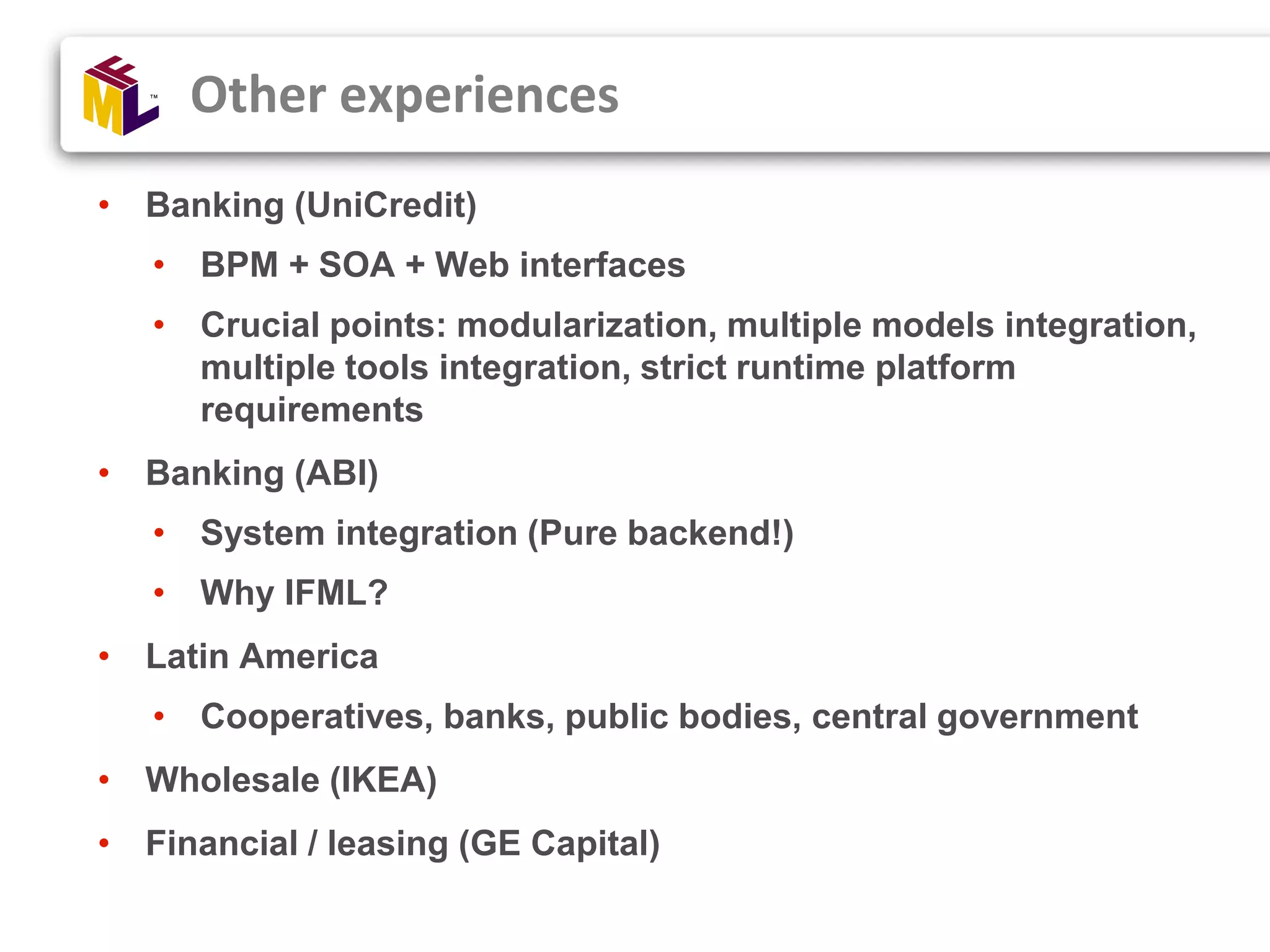 • Banking (UniCredit) • BPM + SOA + Web interfaces • Crucial points: modularization, multiple models integration, multiple tools integration, strict runtime platform requirements • Banking (ABI) • System integration (Pure backend!) • Why IFML? • Latin America • Cooperatives, banks, public bodies, central government • Wholesale (IKEA) • Financial / leasing (GE Capital) Other experiences 