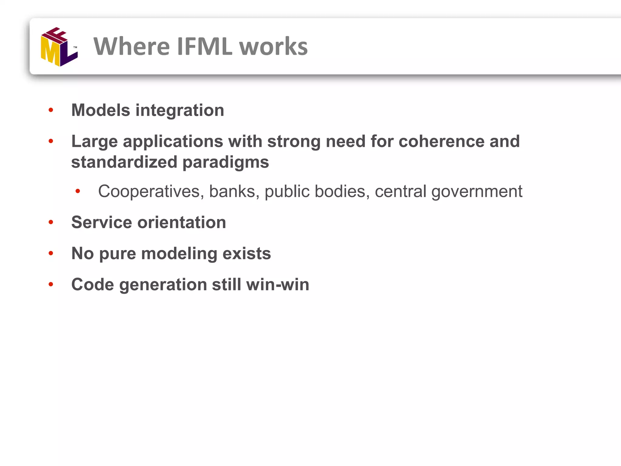 • Models integration • Large applications with strong need for coherence and standardized paradigms • Cooperatives, banks, public bodies, central government • Service orientation • No pure modeling exists • Code generation still win-win Where IFML works 