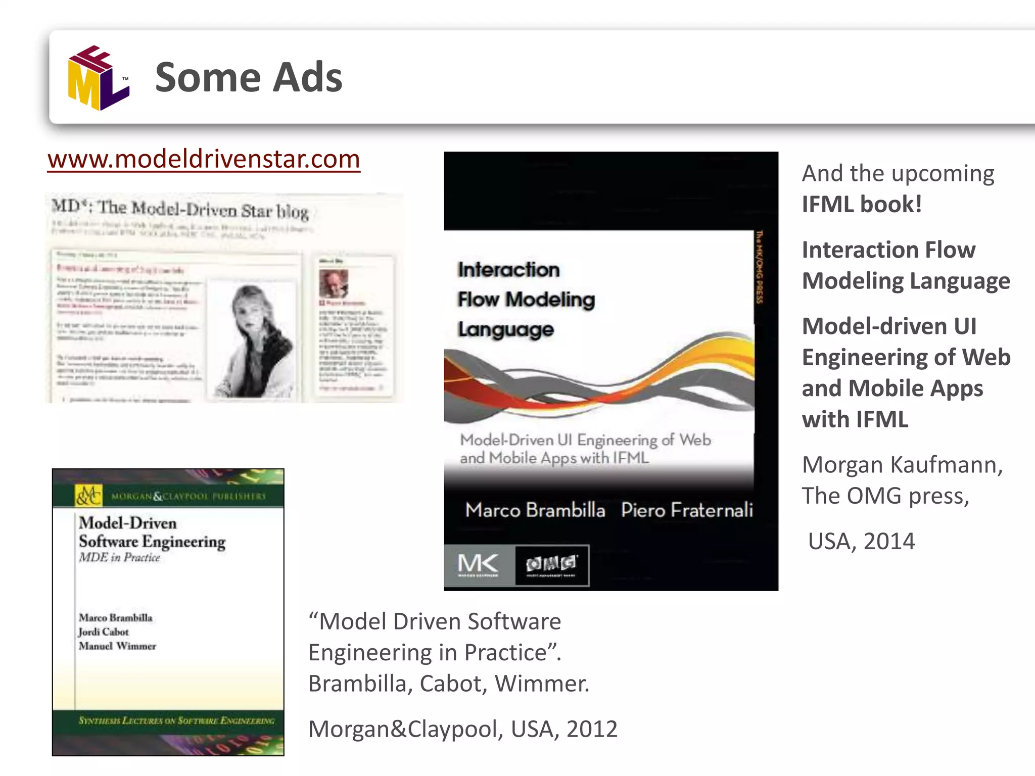 Some Ads “Model Driven Software Engineering in Practice”. Brambilla, Cabot, Wimmer. Morgan&Claypool, USA, 2012 www.modeldrivenstar.com And the upcoming IFML book! Interaction Flow Modeling Language Model-driven UI Engineering of Web and Mobile Apps with IFML Morgan Kaufmann, The OMG press, USA, 2014 