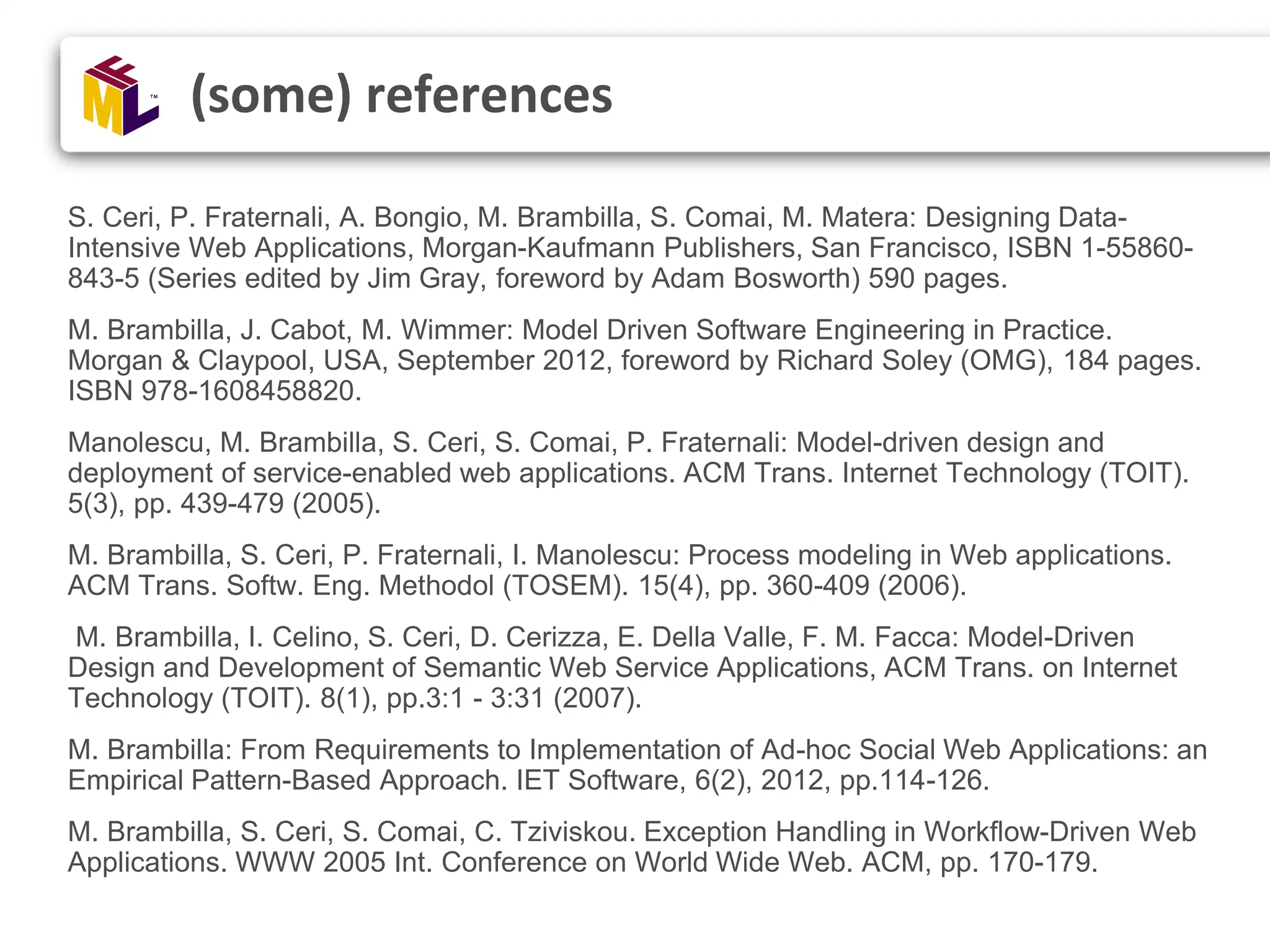 S. Ceri, P. Fraternali, A. Bongio, M. Brambilla, S. Comai, M. Matera: Designing Data- Intensive Web Applications, Morgan-Kaufmann Publishers, San Francisco, ISBN 1-55860- 843-5 (Series edited by Jim Gray, foreword by Adam Bosworth) 590 pages. M. Brambilla, J. Cabot, M. Wimmer: Model Driven Software Engineering in Practice. Morgan & Claypool, USA, September 2012, foreword by Richard Soley (OMG), 184 pages. ISBN 978-1608458820. Manolescu, M. Brambilla, S. Ceri, S. Comai, P. Fraternali: Model-driven design and deployment of service-enabled web applications. ACM Trans. Internet Technology (TOIT). 5(3), pp. 439-479 (2005). M. Brambilla, S. Ceri, P. Fraternali, I. Manolescu: Process modeling in Web applications. ACM Trans. Softw. Eng. Methodol (TOSEM). 15(4), pp. 360-409 (2006). M. Brambilla, I. Celino, S. Ceri, D. Cerizza, E. Della Valle, F. M. Facca: Model-Driven Design and Development of Semantic Web Service Applications, ACM Trans. on Internet Technology (TOIT). 8(1), pp.3:1 - 3:31 (2007). M. Brambilla: From Requirements to Implementation of Ad-hoc Social Web Applications: an Empirical Pattern-Based Approach. IET Software, 6(2), 2012, pp.114-126. M. Brambilla, S. Ceri, S. Comai, C. Tziviskou. Exception Handling in Workflow-Driven Web Applications. WWW 2005 Int. Conference on World Wide Web. ACM, pp. 170-179. (some) references 