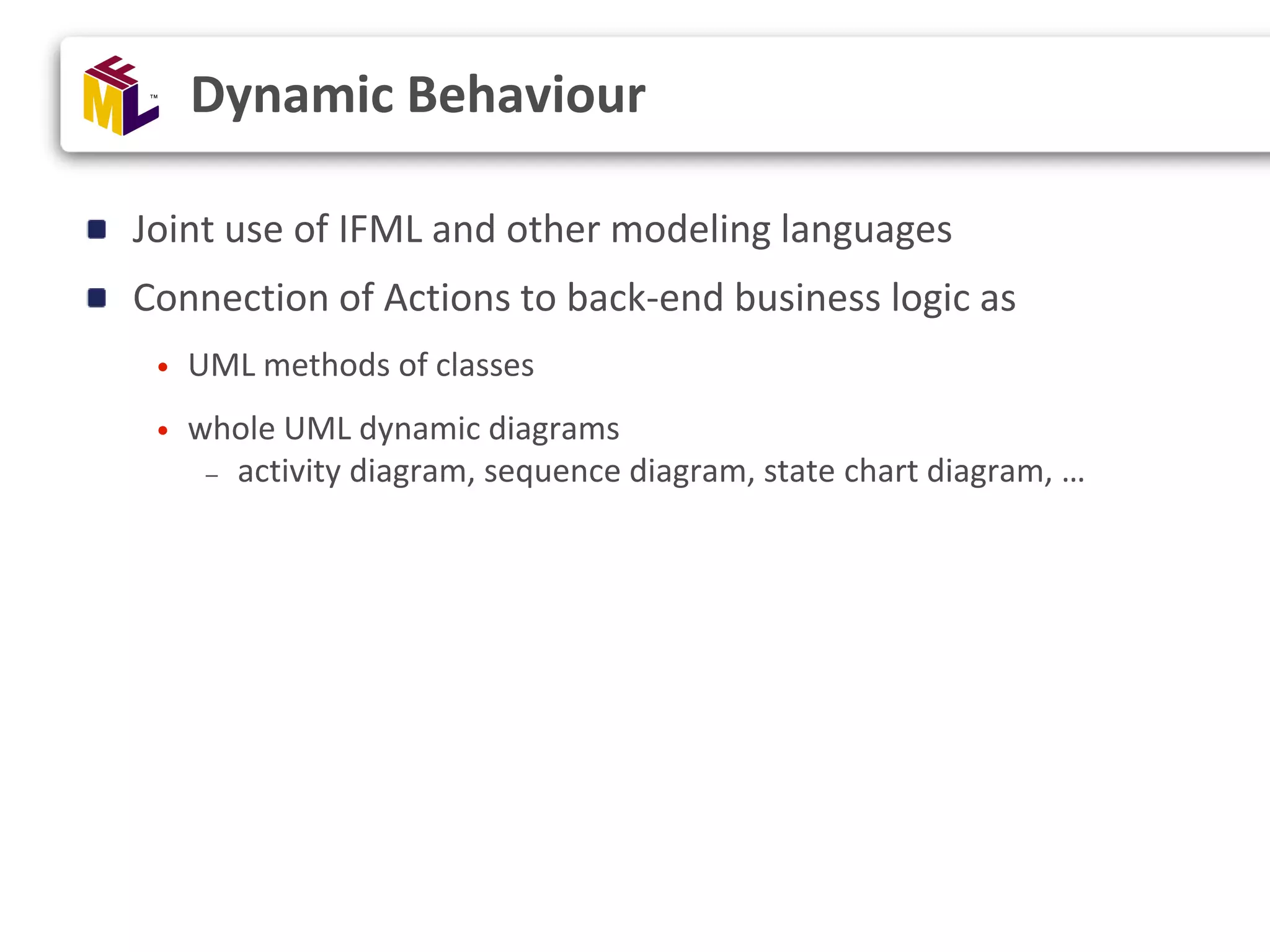 Joint use of IFML and other modeling languages Connection of Actions to back-end business logic as • UML methods of classes • whole UML dynamic diagrams – activity diagram, sequence diagram, state chart diagram, … Dynamic Behaviour 