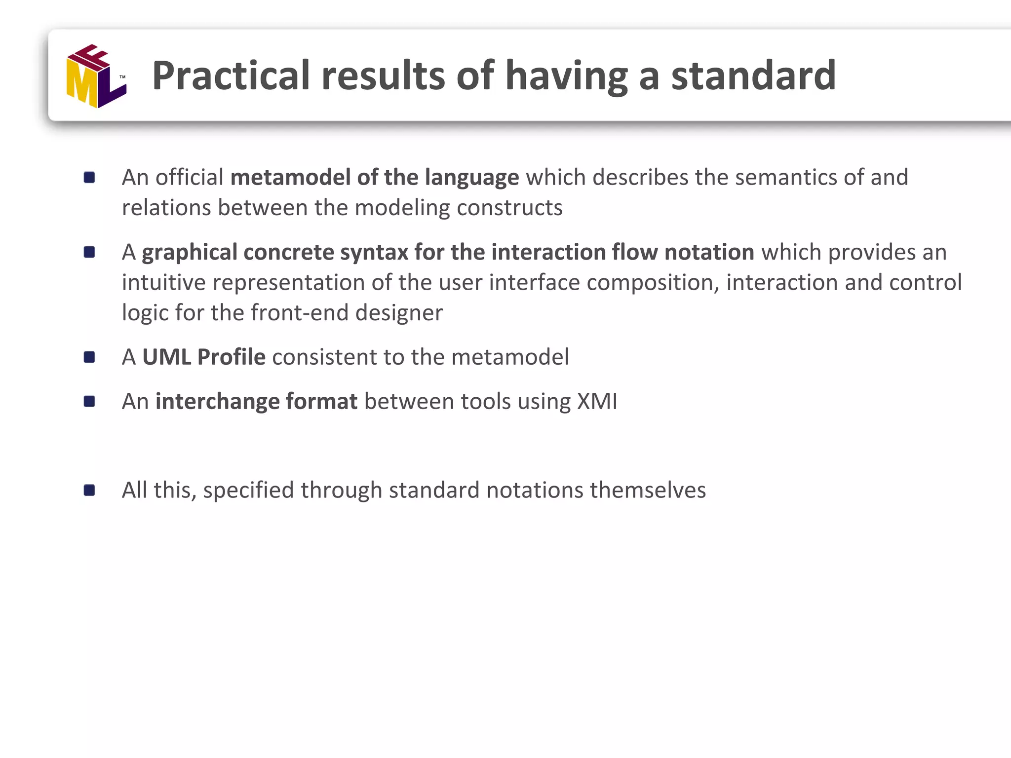 An official metamodel of the language which describes the semantics of and relations between the modeling constructs A graphical concrete syntax for the interaction flow notation which provides an intuitive representation of the user interface composition, interaction and control logic for the front-end designer A UML Profile consistent to the metamodel An interchange format between tools using XMI All this, specified through standard notations themselves Practical results of having a standard 