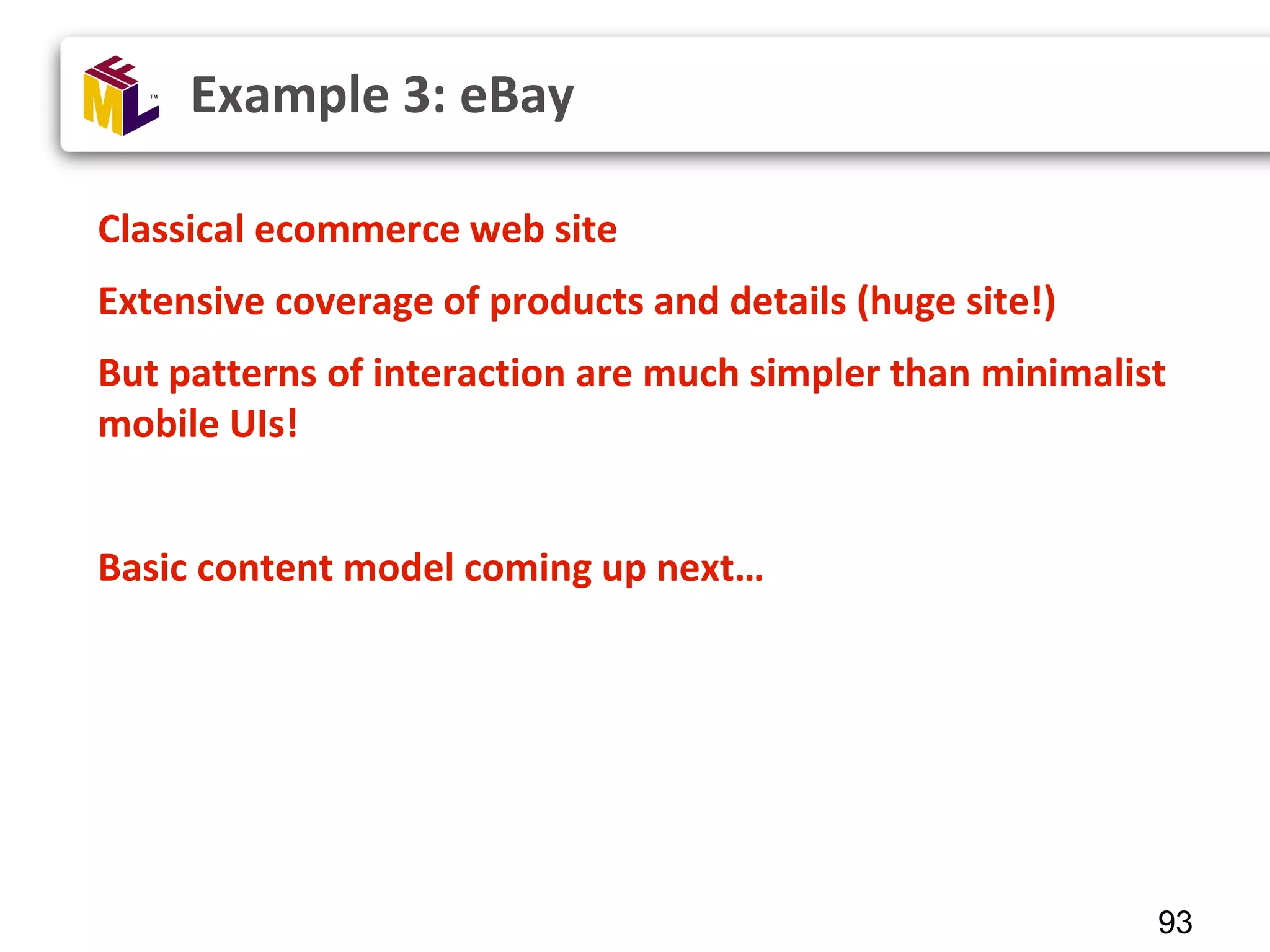 93 Classical ecommerce web site Extensive coverage of products and details (huge site!) But patterns of interaction are much simpler than minimalist mobile UIs! Basic content model coming up next… Example 3: eBay 