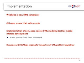 Implementation
WebRatio is now IFML compliant!

Old open source IFML editor exists
Implementation of new, open-source IFML modeling tool for mobile
inteface development
Based on new Obeo Sirius framework

Discussion with NoMagic ongoing for integration of UML profile in MagicDraw

11

 