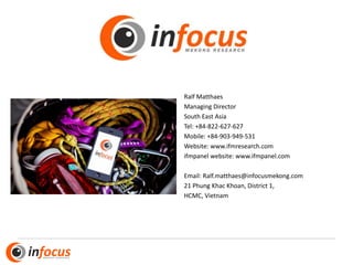 Ralf Matthaes
Managing Director
South East Asia
Tel: +84-822-627-627
Mobile: +84-903-949-531
Website: www.ifmresearch.com
ifmpanel website: www.ifmpanel.com
Email: Ralf.matthaes@infocusmekong.com
21 Phung Khac Khoan, District 1,
HCMC, Vietnam
 