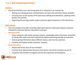 3.5.1 RECOMMENDATIONS
Facilities
▪ Overall all X facilities are a real strong point for X. However,X can improve by:
▪ Making sure changing rooms and bathrooms are clean with amenities always available.
▪ Focusing more on the quality of the pool areas (adding pool attendants, updating notice
boards, first aid kits)
▪ Organizing GX and Yoga studios to give customers good impression on the cleanliness.
Staff attitude
▪ The main problem of X staff is that they often don’t express enthusiasm toward customers,
making the customers feel less interested in joining X.
o Reception staff
▪ Greet customers with smiles and eyes contact, say goodbye when they leave, remember
to always offer water and most importantly express welcoming attitude to customers.
▪ Actively giving information about different classes, even to trial customers.
▪ Carefully and happily handle customers’ requests
o Personal trainers
▪ Always take fitness tests of new members.
▪ Promote other departments because some classes may attract members to join EF.
▪ Introduce new members to regular ones for the impression of friendliness.
 