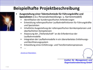 Beispielhafte Projektbeschreibung
        • Ausgestaltung einer Talentschmiede für Führungskräfte und
          Spezialisten (i.S.v. Personalentwicklungs- u. Karrieremodell)
            •    Identifikation der kundenspezifischen Anforderungen
            •    Entwicklung rollenspezifischer Laufbahndefinitionen für Führungskräfte
                 und Spezialisten
            •    Inhaltliche Ausgestaltung der rollenspezifischen Kernkompetenzen und
                 überfachlichen Kompetenzen
            •    Anpassung der „Titellandschaft“ an die Erfordernisse der
                 Laufbahnmodelle
            •    Integration der Laufbahnmodelle in ein überarbeitetes Entlohnungs-
                 und Bonifizierungssystem
            •    Entwicklung eines Einführungs- und Transformationsprozesses
            •    ...

            -Zurück zur Präsentation-



                                                          Institut für Management- und
                                                          Organisationsberatung GmbH

>>12
 